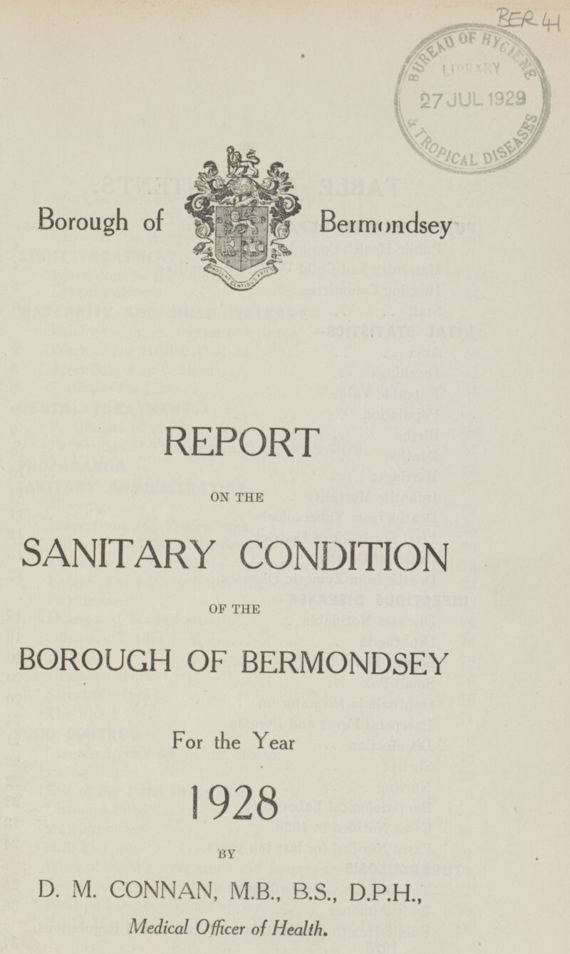 BER 41 Borough of Bermondsey REPORT ON THE SANITARY CONDITION OF THE BOROUGH OF BERMONDSEY For the Year 1928 BY D. M. CONNAN, M.B., B.S., D.P.H., Medical Officer of Health.