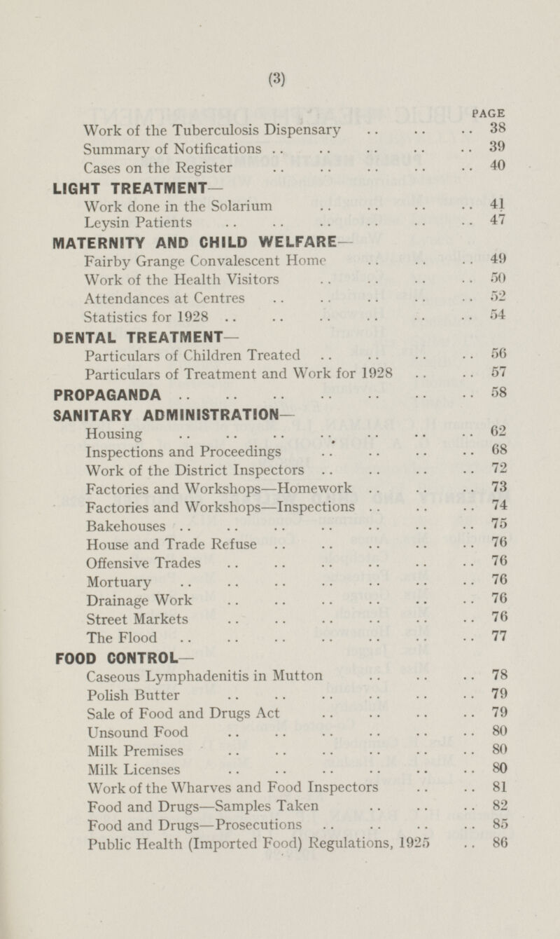 PAGE Work of the Tuberculosis Dispensary 38 Summary of Notifications 39 Cases on the Register 40 LIGHT TREATMENT— Work done in the Solarium 41 Leysin Patients 47 MATERNITY AND CHILD WELFARE— Fairby Grange Convalescent Home 49 Work of the Health Visitors 50 Attendances at Centres 52 Statistics for 1928 54 DENTAL TREATMENT— Particulars of Children Treated 56 Particulars of Treatment and Work for 1928 57 PROPAGANDA 58 SANITARY ADMINISTRATION — Housing 62 Inspections and Proceedings 68 Work of the District Inspectors 72 Factories and Workshops—Homework 73 Factories and Workshops—Inspections 74 Bakehouses 75 House and Trade Refuse 76 Offensive Trades 76 Mortuary 76 Drainage Work 76 Street Markets 76 The Flood 77 FOOD CONTROL — Caseous Lymphadenitis in Mutton 78 Polish Butter 79 Sale of Food and Drugs Act 79 Unsound Food 80 Milk Premises 80 Milk Licenses 80 Work of the Wharves and Food Inspectors 81 Food and Drugs—Samples Taken 82 Food and Drugs —Prosecutions 85 Public Health (Imported Food) Regulations, 1925 86