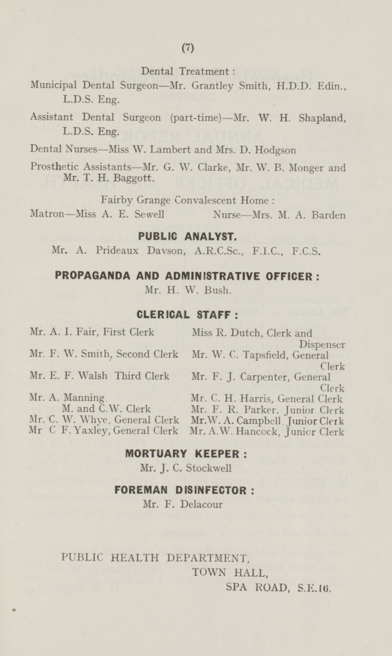 Dental Treatment: Municipal Dental Surgeon—Mr. Grantley Smith, H.D.D. Edin., L.D.S. Eng. Assistant Dental Surgeon (part-time)— Mr. W. H. Shapland, L.D.S. Eng. Dental Nurses—Miss W. Lambert and Mrs. D. Hodgson Prosthetic Assistants—Mr. G. W. Clarke, Mr. W. B. Monger and Mr. T. H. Baggott. Fairby Grange Convalescent Home: Matron—Miss A. E. Sewell Nurse—Mrs. M. A. Barden PUBLIC ANALYST. Mr. A. Prideaux Davson, A.R.C.Sc., F.I.C., F.C.S. PROPAGANDA AND ADMINISTRATIVE OFFICER: Mr. H. W. Bush. CLERICAL STAFF: Mr. A. I. Fair, First Clerk Miss R. Dutch, Clerk and Dispenser Mr. F. W. Smith, Second Clerk Mr. W. C. Tapsfield, General Clerk Mr. E. F. Walsh Third Clerk Mr. F. J. Carpenter, General Clerk Mr. A. Manning M. and C.W. Clerk Mr. C. H. Harris, General Clerk Mr. F. R. Parker. Junior Clerk Mr. C. W. Whye, General Clerk Mr.W. A. Campbell , Junior Clerk Mr C F. Yaxley, General Clerk Mr. A.W. Hancock, junior Clerk MORTUARY KEEPER: Mr. J. C. Stockwell FOREMAN DISINFECTOR: Mr. F. Delacour PUBLIC HEALTH DEPARTMENT, TOWN HALL, SPA ROAD, S.E.16.