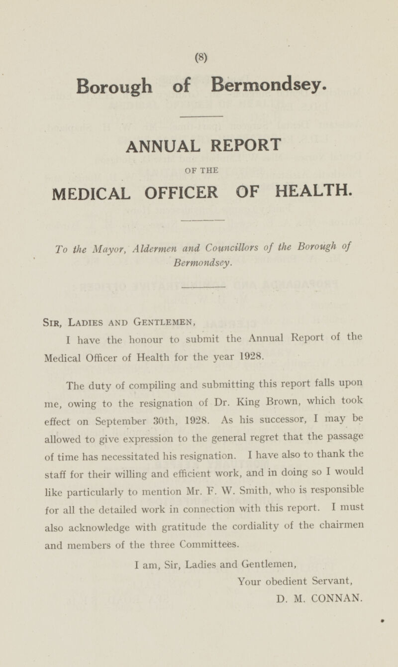 Borough of Bermondsey. ANNUAL REPORT OF THE MEDICAL OFFICER OF HEALTH. To the Mayor, Aldermen and Councillors of the Borough of Bermondsey. Sir, Ladies and Gentlemen, I have the honour to submit the Annual Report of the Medical Officer of Health for the year 1928. The duty of compiling and submitting this report falls upon me, owing to the resignation of Dr. King Brown, which took effect on September 30th, 1928. As his successor, I may be allowed to give expression to the general regret that the passage of time has necessitated his resignation. I have also to thank the staff for their willing and efficient work, and in doing so I would like particularly to mention Mr. F. W. Smith, who is responsible for all the detailed work in connection with this report. I must also acknowledge with gratitude the cordiality of the chairmen and members of the three Committees. I am, Sir, Ladies and Gentlemen, Your obedient Servant, D. M. CONNAN.
