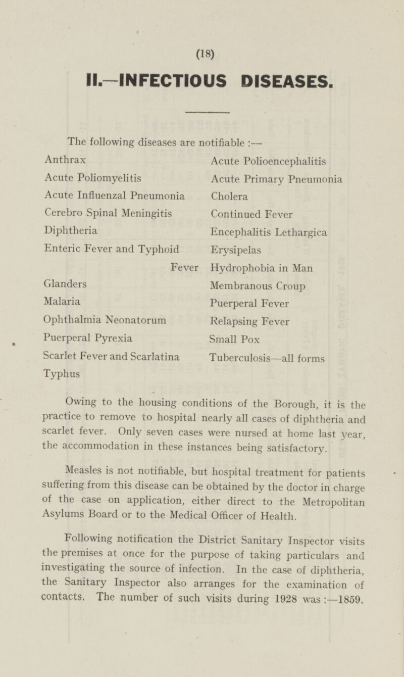 II.—INFECTIOUS DISEASES. The following diseases are notifiable:— Anthrax Acute Polioencephalitis Acute Poliomyelitis Acute Primary Pneumonia Acute Influenzal Pneumonia Cholera Cerebro Spinal Meningitis Continued Fever Diphtheria Encephalitis Lethargica Enteric Fever and Typhoid Fever Erysipelas Hydrophobia in Man Glanders Membranous Croup Malaria Puerperal Fever Ophthalmia Neonatorum Relapsing Fever Puerperal Pyrexia Small Pox Scarlet Fever and Scarlatina Typhus Tuberculosis—all forms Owing to the housing conditions of the Borough, it is the practice to remove to hospital nearly all cases of diphtheria and scarlet fever. Only seven cases were nursed at home last year, the accommodation in these instances being satisfactory. Measles is not notifiable, but hospital treatment for patients suffering from this disease can be obtained by the doctor in charge of the case on application, either direct to the Metropolitan Asylums Board or to the Medical Officer of Health. Following notification the District Sanitary Inspector visits the premises at once for the purpose of taking particulars and investigating the source of infection. In the case of diphtheria, the Sanitary Inspector also arranges for the examination of contacts, The number of such visits during 1928 was 1859.