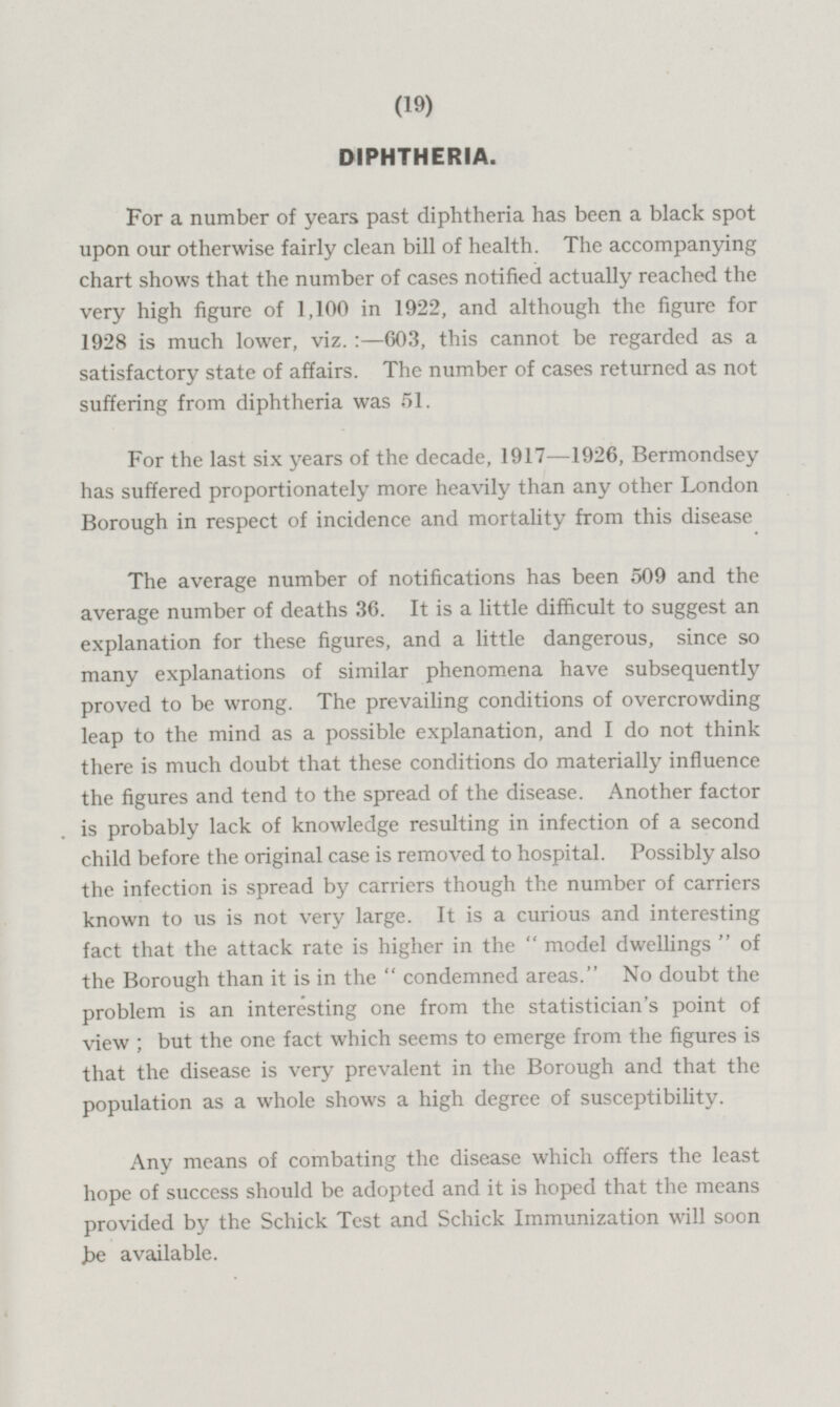 DIPHTHERIA. For a number of years past diphtheria has been a black spot upon our otherwise fairly clean bill of health. The accompanying chart shows that the number of cases notified actually reached the very high figure of 1,100 in 1922, and although the figure for 1928 is much lower, viz.:- 603, this cannot be regarded as a satisfactory state of affairs. The number of cases returned as not suffering from diphtheria was 51. For the last six years of the decade, 1917—1926, Bermondsey has suffered proportionately more heavily than any other London Borough in respect of incidence and mortality from this disease The average number of notifications has been 509 and the average number of deaths 36. It is a little difficult to suggest an explanation for these figures, and a little dangerous, since so many explanations of similar phenomena have subsequently proved to be wrong. The prevailing conditions of overcrowding leap to the mind as a possible explanation, and I do not think there is much doubt that these conditions do materially influence the figures and tend to the spread of the disease. Another factor is probably lack of knowledge resulting in infection of a second child before the original case is removed to hospital. Possibly also the infection is spread by carriers though the number of carriers known to us is not very large. It is a curious and interesting fact that the attack rate is higher in the model dwellings of the Borough than it is in the condemned areas. No doubt the problem is an interesting one from the statistician's point of view; but the one fact which seems to emerge from the figures is that the disease is very prevalent in the Borough and that the population as a whole shows a high degree of susceptibility. Any means of combating the disease which offers the least hope of success should be adopted and it is hoped that the means provided by the Schick Test and Schick Immunization will soon be available.