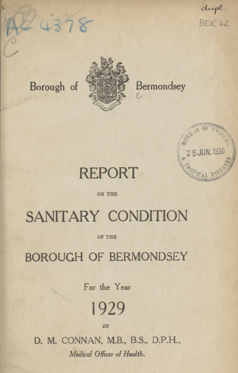 AC 4378 dupl. BER 42 Borough of Bermondsey REPORT ON THE SANITARY CONDITION OF THE BOROUGH OF BERMONDSEY For the Year 1929 BY D. M. CONNAN, M.B., B.S., D.P.H., Medical Officer of Health.