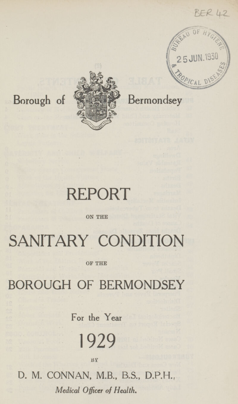 BER 42 Borough of Bermondsey REPORT ON THE SANITARY CONDITION OF THE BOROUGH OF BERMONDSEY For the Year 1929 BY D.M. CONNAN, M.B., B.S., D.P.H., Medical Officer of Health.