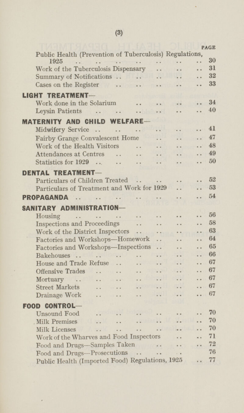 PAGE Public Health (Prevention of Tuberculosis) Regulations, 1925 30 Work of the Tuberculosis Dispensary 31 Summary of Notifications 32 Cases on the Register 33 LIGHT TREATMENT— Work done in the Solarium 34 Leysin Patients 40 MATERNITY AND CHILD WELFARE— Midwifery Service 41 Fairby Grange Convalescent Home 47 Work of the Health Visitors 48 Attendances at Centres 49 Statistics for 1929 50 DENTAL TREATMENT— Particulars of Children Treated 52 Particulars of Treatment and Work for 1929 53 PROPAGANDA 54 SANITARY ADMINISTRATION- Housing 56 Inspections and Proceedings 58 Work of the District Inspectors 63 Factories and Workshops —Homework 64 Factories and Workshops —Inspections 65 Bakehouses 66 House and Trade Refuse 67 Offensive Trades 67 Mortuary 67 Street Markets 67 Drainage Work 67 FOOD CONTROL— Unsound Food 70 Milk Premises 70 Milk Licenses 70 Work of the Wharves and Food Inspectors 71 Food and Drugs—Samples Taken 72 Food and Drugs—Prosecutions 76 Public Health (Imported Food) Regulations, 1925 77