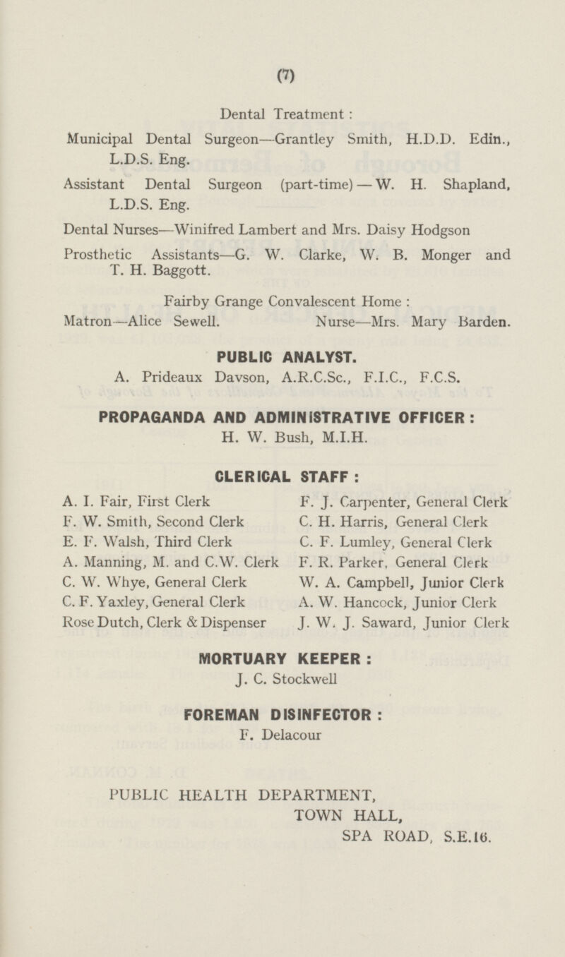 Dental Treatment: Municipal Dental Surgeon—Grantley Smith, H.D.D. Edin., L.D.S. Eng. Assistant Dental Surgeon (part-time) —W. H. Shapland, L.D.S. Eng. Dental Nurses —Winifred Lambert and Mrs. Daisy Hodgson Prosthetic Assistants—G. W. Clarke, W. B. Monger and T. H. Baggott. Fairby Grange Convalescent Home: Matron—Alice Sewell. Nurse —Mrs. Mary Barden. PUBLIC ANALYST. A. Prideaux Davson, A.R.C.Sc., F.T.C., F.C.S. PROPAGANDA AND ADMINISTRATIVE OFFICER: H. W. Bush, M.I.H. CLERICAL STAFF : A. I. Fair, First Clerk F. J. Carpenter, General Clerk F. W. Smith, Second Clerk C. H. Harris, General Clerk E. F. Walsh, Third Clerk C. F. Lumley, General Clerk A. Manning, M. and C.W. Clerk F. R. Parker, General Clerk C. W. Whye, General Clerk W. A. Campbell, Junior Clerk C. F. Yaxley, General Clerk A. W. Hancock, Junior Clerk Rose Dutch, Clerk & Dispenser J. W. J. Saward, Junior Clerk MORTUARY KEEPER: J. C. Stockwell FOREMAN DISINFECTOR: F. Delacour PUBLIC HEALTH DEPARTMENT, TOWN HALL, SPA ROAD, S.E.16.