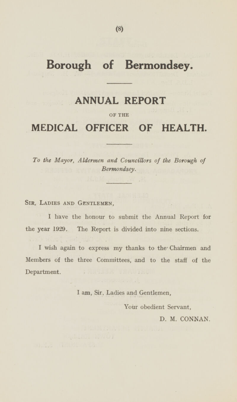 Borough of Bermondsey. ANNUAL REPORT OF THE MEDICAL OFFICER OF HEALTH. To the Mayor, Aldermen and Councillors of the Borough of Bermondsey. Sir, Ladies and Gentlemen, I have the honour to submit the Annual Report for the year 1929. The Report is divided into nine sections. I wish again to express my thanks to the Chairmen and Members of the three Committees, and to the staff of the Department. I am, Sir, Ladies and Gentlemen, Your obedient Servant, D. M. CONNAN.