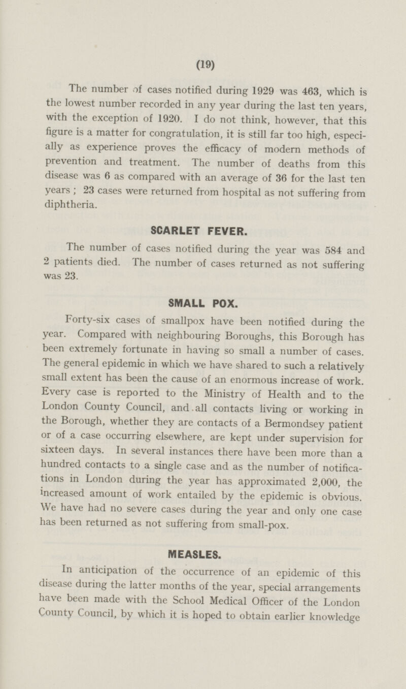 The number of cases notified during 1929 was 463, which is the lowest number recorded in any year during the last ten years, with the exception of 1920. Ido not think, however, that this figure is a matter for congratulation, it is still far too high, especially as experience proves the efficacy of modern methods of prevention and treatment. The number of deaths from this disease was 6 as compared with an average of 36 for the last ten years; 23 cases were returned from hospital as not suffering from diphtheria. SCARLET FEVER. The number of cases notified during the year was 584 and 2 patients died. The number of cases returned as not suffering was 23. SMALL POX. Forty-six cases of smallpox have been notified during the year. Compared with neighbouring Boroughs, this Borough has been extremely fortunate in having so small a number of cases. The general epidemic in which we have shared to such a relatively small extent has been the cause of an enormous increase of work. Every case is reported to the Ministry of Health and to the London County Council, and. all contacts living or working in the Borough, whether they are contacts of a Bermondsey patient or of a case occurring elsewhere, are kept under supervision for sixteen days. In several instances there have been more than a hundred contacts to a single case and as the number of notifica tions in London during the year has approximated 2,000, the increased amount of work entailed by the epidemic is obvious. We have had no severe cases during the year and only one case has been returned as not suffering from small-pox. MEASLES. In anticipation of the occurrence of an epidemic of this disease during the latter months of the year, special arrangements have been made with the School Medical Officer of the London County Council, by which it is hoped to obtain earlier knowledge