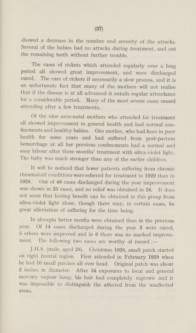 showed a decrease in the number and severity of the attacks. Several of the babies had no attacks during treatment, and cut the remaining teeth without further trouble. The cases of rickets which attended regularly over a long period all showed great improvement, and were discharged cured. The cure of rickets if necessarily a slow process, and it is an unfortunate fact that many of the mothers will not realise that if the disease is at all advanced it entails regular attendance for a considerable period. Many of the most severe cases ceased attending after a few treatments. Of the nine ante-natal mothers who attended for treatment all showed improvement in general health and had normal confinements and healthy babies. One mother, who had been in poor health for some years and had suffered from post-partum hemorrhage at all her previous confinements had a normal and easy labour after three months' treatment with ultra-violet light. The baby was much stronger than any of the earlier children. It will be noticed that fewer patients suffering from chronic rheumatoid conditions were referred for treatment in 1929 than in 1928. Out of 49 cases discharged during the year improvement was shown in 25 cases, and no relief was obtained in 24. It does not seem that lasting benefit can be obtained in this group from ultra-violet light alone, though there may, in certain cases, be great alleviation of suffering for the time being. In alocepia better results were obtained than in the previous year. Of 14 cases discharged during the year 3 were cured, 5 others were improved and in 6 there was no marked improvement. The following two cases are worthy of record:— J.H.S. (male, aged 28). Christmas 1928, small patch started on right frontal region. First attended in February 1929 when he had 10 small patches all over head. Original patch was about 2 inches in diameter. After 54 exposures to local and general mercury vapour lamp, his hair had completely regrown and it was impossible to distinguish the affected from the unaffected areas.