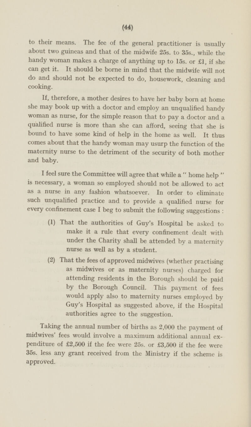 to their means. The fee of the general practitioner is usually about two guineas and that of the midwife 25s. to 35s., while the handy woman makes a charge of anything up to 15s. or £1, if she can get it. It should be borne in mind that the midwife will not do and should not be expected to do, housework, cleaning and cooking. If, therefore, a mother desires to have her baby born at home she may book up with a doctor and employ an unqualified handy woman as nurse, for the simple reason that to pay a doctor and a qualified nurse is more than she can afford, seeing that she is bound to have some kind of help in the home as well. It thus comes about that the handy woman may usurp the function of the maternity nurse to the detriment of the security of both mother and baby. I feel sure the Committee will agree that while a home help is necessary, a woman so employed should not be allowed to act as a nurse in any fashion whatsoever. In order to eliminate such unqualified practice and to provide a qualified nurse for every confinement case I beg to submit the following suggestions: (1) That the authorities of Guy's Hospital be asked to make it a rule that every confinement dealt with under the Charity shall be attended by a maternity nurse as well as by a student. (2) That the fees of approved midwives (whether practising as midwives or as maternity nurses) charged for attending residents in the Borough should be paid by the Borough Council. This payment of fees would apply also to maternity nurses employed by Guy's Hospital as suggested above, if the Hospital authorities agree to the suggestion. Taking the annual number of births as 2,000 the payment of midwives' fees would involve a maximum additional annual expenditure of £2,500 if the fee were 25s. or £3,500 if the fee were 35s. less any grant received from the Ministry if the scheme is approved.