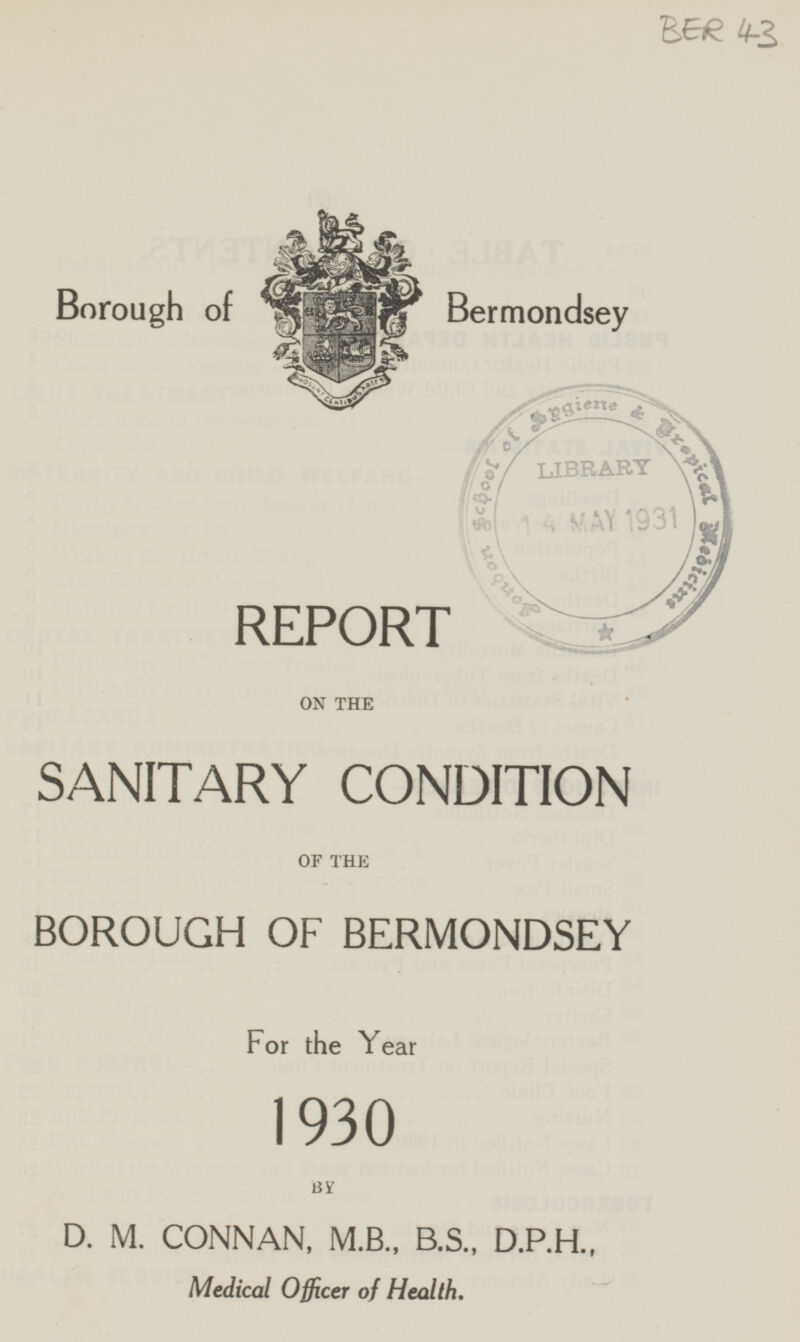 BER 43 Borough of Bermondsey REPORT ON THE SANITARY CONDITION OF THE BOROUGH OF BERMONDSEY For the Year 1930 BY D. M. CONNAN, M.B., B.S., D.P.H., Medical Officer of Health.