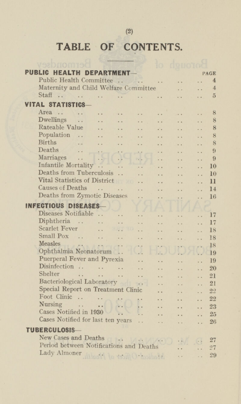 TABLE OF CONTENTS. PAGE PUBLIC HEALTH DEPARTMENT- Public Health Committee 4 Maternity and Child Welfare Committee 4 Staff 5 VITAL STATISTICS— Area 8 Dwellings 8 Rateable Value 8 Population 8 Births 8 Deaths 9 Marriages 9 Infantile Mortality 10 Deaths from Tuberculosis 10 Vital Statistics of District 11 Causes of Deaths 14 Deaths from Zymotic Diseases 16 INFECTIOUS DISEASES — Diseases Notifiable 17 Diphtheria 17 Scarlet Fever 18 Small Pox 18 Measles 18 Ophthalmia Neonatorum 19 Puerperal Fever and Pyrexia 19 Disinfection 20 Shelter 21 Bacteriological Laboratory 21 Special Report on Treatment Clinic 22 Foot Clinic 22 Nursing 23 Cases Notified in 1930 25 Cases Notified for last ten years 26 TUBERCULOSIS— New Cases and Deaths 27 Period between Notifications and Deaths 27 Lady Almoner 29