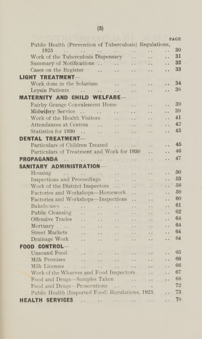 PAGE Public Health (Prevention of Tuberculosis) Regulations, 1925 30 Work of the Tuberculosis Dispensary 31 Summary of Notifications 32 Cases on the Register 33 LIGHT TREATMENT— Work done in the Solarium 34 Leysin Patients 38 MATERNITY AND CHILD WELFARE— Fairby Grange Convalescent Home 39 Midwifery Service 39 Work of the Health Visitors 41 Attendances at Centres 42 Statistics for 1930 43 DENTAL TREATMENT— Particulars of Children Treated 45 Particulars of Treatment and Work for 1930 46 PROPAGANDA 47 SANITARY ADMINISTRATION Housing 50 Inspections and Proceedings 53 Work of the District Inspectors 58 Factories and Workshops—Homework 59 Factories and Workshops—lnspections 60 Bakehouses 61 Public Cleansing 62 Offensive Trades 64 Mortuary 64 Street Markets 64 Drainage Work 64 FOOD CONTROL— Unsound Food 65 Milk Premises 66 Milk Licenses 66 Work of the Wharves and Food Inspectors 67 Food and Drugs—Samples Taken 68 Food and Drugs—Prosecutions 72 Public Health (Imported Food) Regulations, 1925 73 HEALTH SERVICES 78