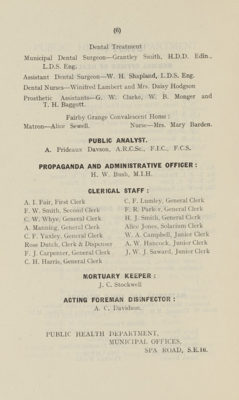Dental Treatment : Municipal Dental Surgeon—Grantley Smith, H.D.D. Edin., L.D.S. Eng. Assistant Dental Surgeon—W. H. Shapland, L.D.S. Eng. Dental Nurses —Winifred Lambert and Mrs. Daisy Hodgson Prosthetic Assistants —G. W. Clarke, W. B. Monger and T. H. Baggott. Fairby Grange Convalescent Home : Matron—Alice Sewell. Nurse—Mrs. Mary Barden. PUBLIC ANALYST. A. Prideaux Davson, A.R.C.Sc., F.I.C., F.C.S. PROPAGANDA AND ADMINISTRATIVE OFFICER : H. W. Bush, M.I.H. CLERICAL STAFF : C. F. Lumley, General Clerk A. I. Fair, First Clerk F. R. Parker, General Clerk F. W. Smith, Second Clerk H. J. Smith, General Clerk C. W. Whye, General Clerk Alice Jones, Solarium Clerk A. Manning, General Clerk W. A. Campbell, Junior Clerk C. F. Yaxley, General Clerk A. W. Hancock, Junior Clerk Rose Dutch, Clerk & Dispenser F. J. Carpenter, General Clerk J. W. J. Saward, Junior Clerk C. H. Harris, General Clerk MORTUARY KEEPER : J. C. Stockwell ACTING FOREMAN DISINFECTOR : A. C. Davidson. PUBLIC HEALTH DEPARTMENT, MUNICIPAL OFFICES, SPA ROAD, S.E.16.