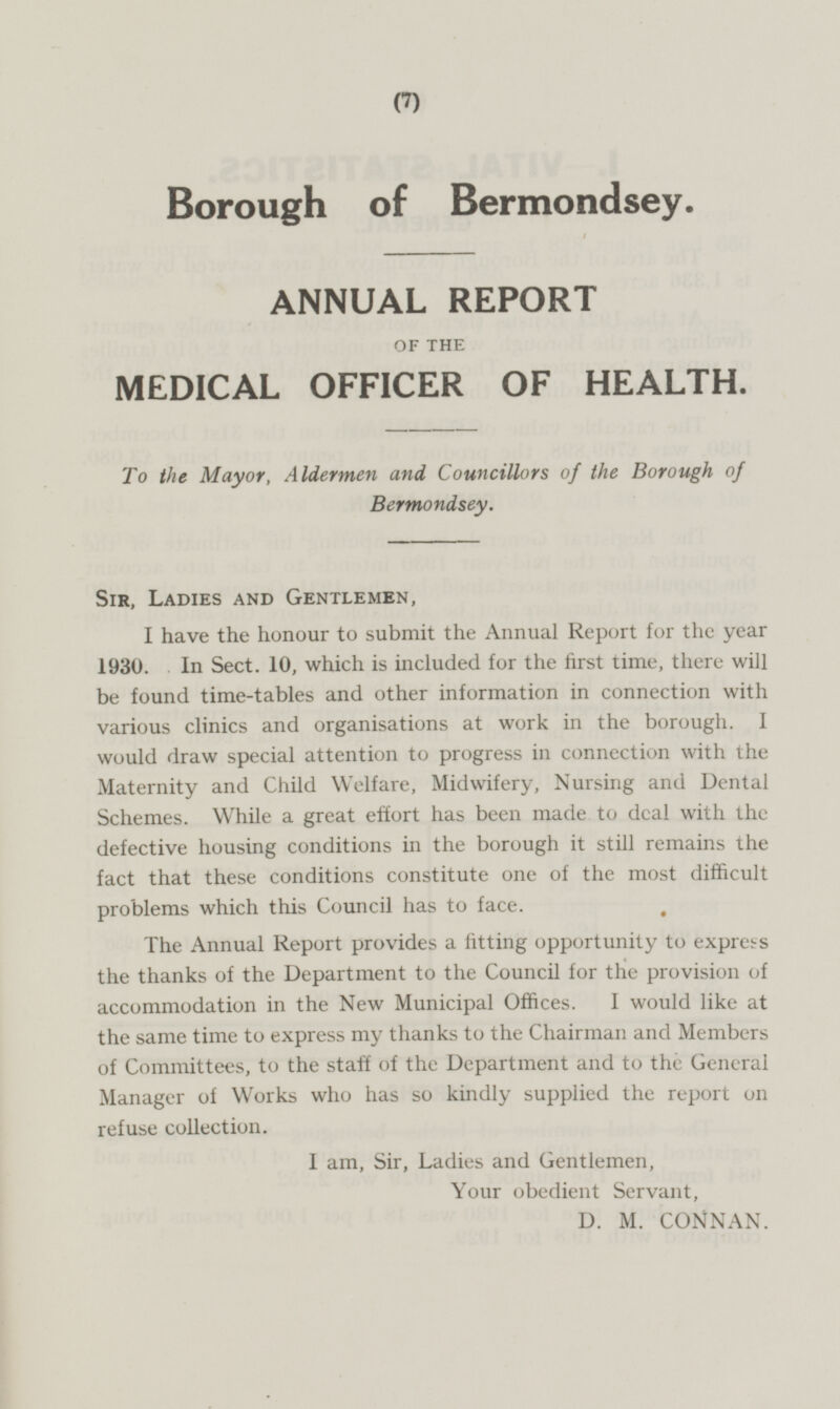 Borough of Bermondsey. ANNUAL REPORT OF THE MEDICAL OFFICER OF HEALTH. To the Mayor, Aldermen and Councillors of the Borough of Bermondsey. Sir, Ladies and Gentlemen, I have the honour to submit the Annual Report for the year 1930. In Sect. 10, which is included for the first time, there will be found time-tables and other information in connection with various clinics and organisations at work in the borough. I would draw special attention to progress in connection with the Maternity and Child Welfare, Midwifery, Nursing and Dental Schemes. While a great effort has been made to deal with the defective housing conditions in the borough it still remains the fact that these conditions constitute one of the most difficult problems which this Council has to face. The Annual Report provides a iitting opportunity to express the thanks of the Department to the Council for the provision of accommodation in the New Municipal Offices. I would like at the same time to express my thanks to the Chairman and Members of Committees, to the staff of the Department and to the General Manager of Works who has so kindly supplied the report on refuse collection. I am, Sir, Ladies and Gentlemen, Your obedient Servant, D. M. CONNAN.