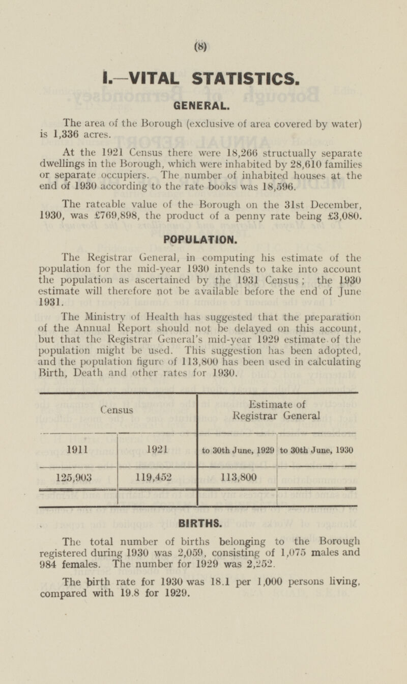 I.—VITAL STATISTICS. GENERAL. The area of the Borough (exclusive of area covered by water) is 1,336 acres. At the 1921 Census there were 18,266 structually separate dwellings in the Borough, which were inhabited by 28,610 families or separate occupiers. The number of inhabited houses at the end of 1930 according to the rate books was 18,596. The rateable value of the Borough on the 31st December, 1930, was £769,898, the product of a penny rate being £3,080. POPULATION. The Registrar General, in computing his estimate of the population for the mid-year 1930 intends to take into account the population as ascertained by the 1931 Census ; the 1930 estimate will therefore not be available before the end of Tune 1931. The Ministry of Health has suggested that the preparation of the Annual Report should not be delayed on this account, but that the Registrar General's mid-year 1929 estimate of the population might be used. This suggestion has been adopted, and the population figure of 113,800 has been used in calculating Birth, Death and other rates for 1930. Census Estimate of Registrar General 1921 to 30th June, 1929 to 30th June, 1930 1911 125,903 119,452 113,800 BIRTHS. The total number of births belonging to the Borough registered during 1930 was 2,059, consisting of 1,075 males and 984 females. The number for 1929 was 2,252. The birth rate for 1930 was 18.1 per 1,000 persons living, compared with 19.8 for 1929.