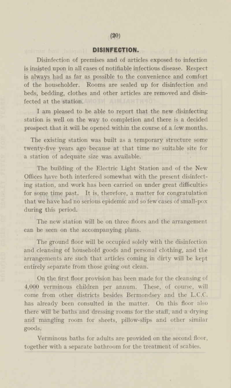 DISINFECTION. Disinfection of premises and of articles exposed to infection is insisted upon in all cases of notifiable infectious disease. Respect is always had as far as possible to the convenience and comfort of the householder. Rooms are sealed up for disinfection and beds, bedding, clothes and other articles are removed and disinfected at the station. I am pleased to be able to report that the new disinfecting station is well on the way to completion and there is a decided prospect that it will be opened within the course of a few months. The existing station was built as a temporary structure some twenty-five years ago because at that time no suitable site for a station of adequate size was available. The building of the Electric Light Station and of the New Offices have both interfered somewhat with the present disinfecting station, and work has been carried on under great difficulties for some time past. It is, therefore, a matter for congratulation that we have had no serious epidemic and so few cases of small-pox during this period. The new station will be on three floors and the arrangement can be seen on the accompanying plans. The ground floor will be occupied solely with the disinfection and cleansing of household goods and personal clothing, and the arrangements are such that articles coming in dirty will be kept entirely separate from those going out clean. On the first floor provision has been made for the cleansing of 4,000 verminous children per annum. These, of course, will come from other districts besides Bermondsey and the L.C.C. has already been consulted in the matter. On this floor also there will be baths and dressing rooms for the staff, and a drying and mangling room for sheets, pillow-slips and other similar goods. Verminous baths for adults are provided on the second floor, together with a separate bathroom for the treatment of scabies,
