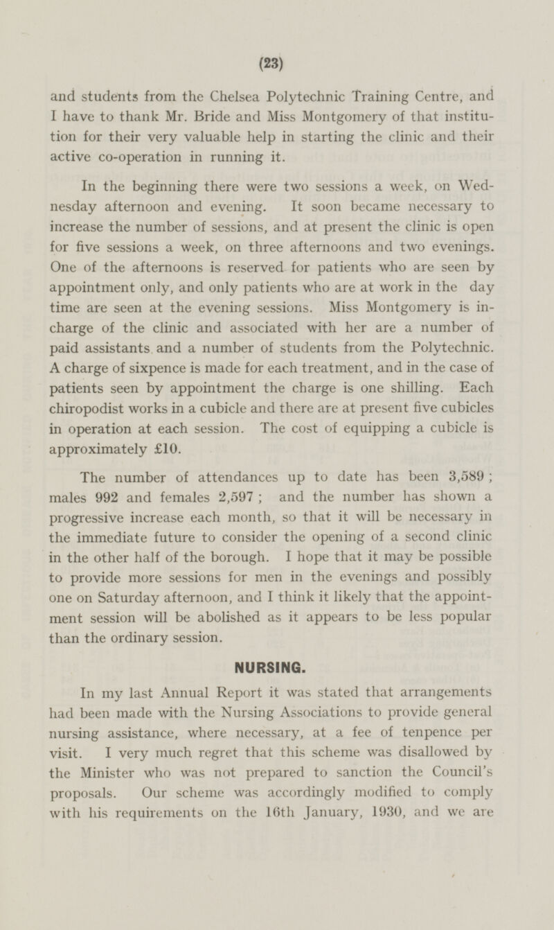 and students from the Chelsea Polytechnic Training Centre, and I have to thank Mr. Bride and Miss Montgomery of that institution for their very valuable help in starting the clinic and their active co-operation in running it. In the beginning there were two sessions a week, on Wedneday afternoon and evening. It soon became necessary to increase the number of sessions, and at present the clinic is open for five sessions a week, on three afternoons and two evenings. One of the afternoons is reserved for patients who are seen by appointment only, and only patients who are at work in the day time are seen at the evening sessions. Miss Montgomery is inchàrge of the clinic and associated with her are a number of paid assistants and a number of students from the Polytechnic. A charge of sixpence is made for each treatment, and in the case of patients seen by appointment the charge is one shilling. Each chiropodist works in a cubicle and there are at present five cubicles in operation at each session. The cost of equipping a cubicle is approximately £10. The number of attendances up to date has been 3,589 ; males 992 and females 2,597 ; and the number has shown a progressive increase each month, so that it will be necessary in the immediate future to consider the opening of a second clinic in the other half of the borough. I hope that it may be possible to provide more sessions for men in the evenings and possibly one on Saturday afternoon, and I think it likely that the appointment session will be abolished as it appears to be less popular than the ordinary session. NURSING. In my last Annual Report it was stated that arrangements had been made with the Nursing Associations to provide general nursing assistance, where necessary, at a fee of tenpence per visit. I very much regret that this scheme was disallowed by the Minister who was not prepared to sanction the Council's proposals. Our scheme was accordingly modified to comply with his requirements on the 16th January, 1930, and we are