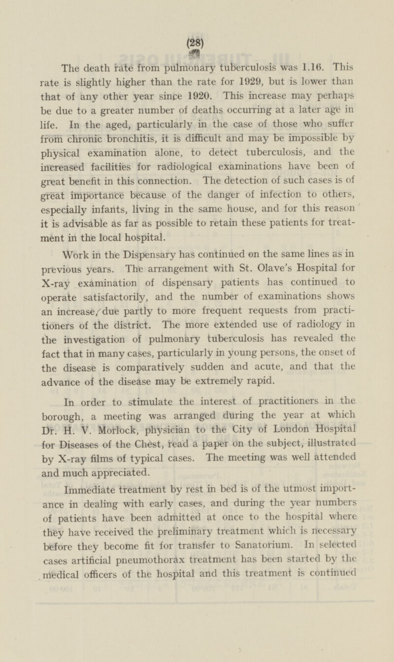 The death rate from pulmonary tuberculosis was 1.16. This rate is slightly higher than the rate for 1929, but is lower than that of any other year since 1920. This increase may perhaps be due to a greater number of deaths occurring at a later age in life. In the aged, particularly in the case of those who suffer from chronic bronchitis, it is difficult and may be impossible by physical examination alone, to detect tuberculosis, and the increased facilities for radiological examinations have been of great benefit in this connection. The detection of such cases is of great importance because of the danger of infection to others, especially infants, living in the same house, and for this reason it is advisable as far as possible to retain these patients for treatment in the local hospital. Work in the Dispensary has continued on the same lines as in previous years. The arrangement with St. Olave's Hospital for X-ray examination of dispensary patients has continued to operate satisfactorily, and the number of examinations shows an increase, due partly to more frequent requests from practitioners of the district. The more extended use of radiology in the investigation of pulmonary tuberculosis has revealed the fact that in many cases, particularly in young persons, the onset of the disease is comparatively sudden and acute, and that the advance of the disease may be extremely rapid. In order to stimulate the interest of practitioners in the borough, a meeting was arranged during the year at which Dr. H. V. Morlock, physician to the City of London Hospital for Diseases of the Chest, read a paper on the subject, illustrated by X-ray films of typical cases. The meeting was well attended and much appreciated. Immediate treatment by rest in bed is of the utmost importance in dealing with early cases, and during the year numbers of patients have been admitted at once to the hospital where they have received the preliminary treatment which is necessary before they become fit for transfer to Sanatorium. In selected cases artificial pneumothorax treatment has been started by the medical officers of the hospital and this treatment is continued (28)