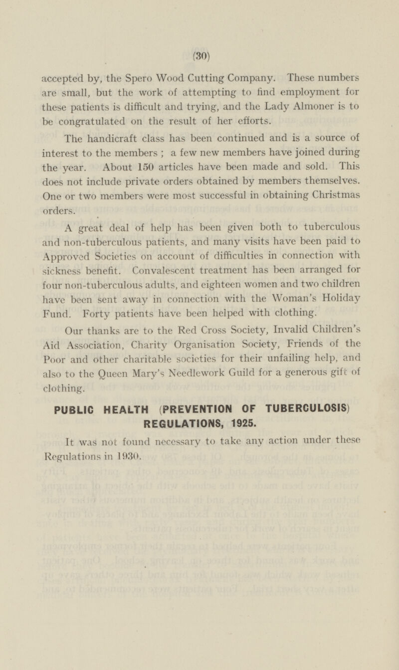 accepted by, the Spero Wood Cutting Company. These numbers are small, but the work of attempting to find employment for these patients is difficult and trying, and the Lady Almoner is to be congratulated on the result of her efforts. The handicraft class has been continued and is a source of interest to the members ; a few new members have joined during the year. About 150 articles have been made and sold. This does not include private orders obtained by members themselves. One or two members were most successful in obtaining Christmas orders. A great deal of help has been given both to tuberculous and non-tuberculous patients, and many visits have been paid to Approved Societies on account of difficulties in connection with sickness benefit. Convalescent treatment has been arranged for four non-tuberculous adults, and eighteen women and two children have been sent away in connection with the Woman's Holiday Fund. Forty patients have been helped with clothing. Our thanks are to the Red Cross Society, Invalid Children's Aid Association, Charity Organisation Society, Friends of the Poor and other charitable societies for their unfailing help, and also to the Queen Mary's Needlework Guild for a generous gift of clothing. PUBLIC HEALTH (PREVENTION OF TUBERCULOSIS) REGULATIONS, 1925. It was not found necessary to take any action under these Regulations in 1930.