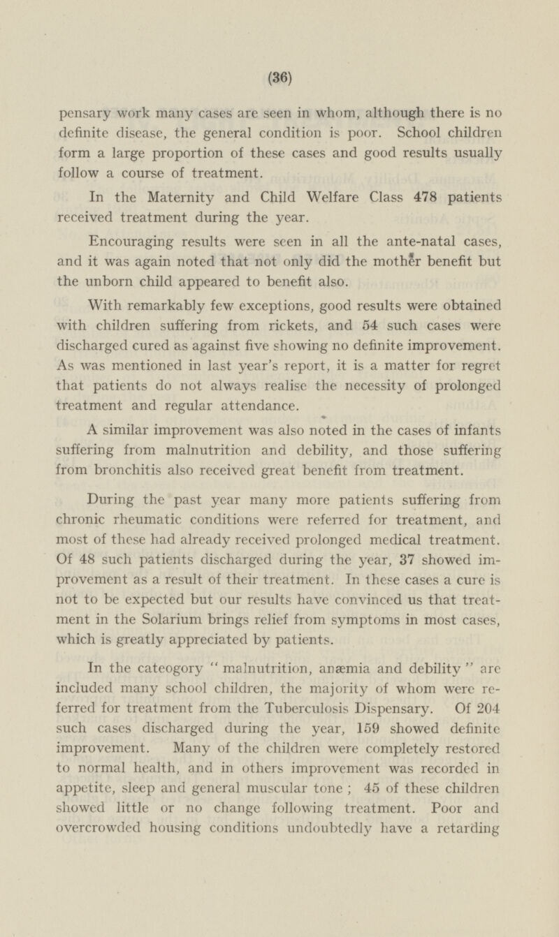 work many cases are seen in whom, although there is no definite disease, the general condition is poor. School children form a large proportion of these cases and good results usually follow a course of treatment. In the Maternity and Child Welfare Class 478 patients received treatment during the year. Encouraging results were seen in all the ante-natal cases, and it was again noted that not only did the mother benefit but the unborn child appeared to benefit also. With remarkably few exceptions, good results were obtained with children suffering from rickets, and 54 such cases were discharged cured as against five showing no definite improvement. As was mentioned in last year's report, it is a matter for regret that patients do not always realise the necessity of prolonged treatment and regular attendance. A similar improvement was also noted in the cases of infants suffering from malnutrition and debility, and those suffering from bronchitis also received great benefit from treatment. During the past year many more patients suffering from chronic rheumatic conditions were referred for treatment, and most of these had already received prolonged medical treatment. Of 48 such patients discharged during the year, 37 showed improvement as a result of their treatment. In these cases a cure is not to be expected but our results have convinced us that treatment in the Solarium brings relief from symptoms in most cases, which is greatly appreciated by patients. In the cateogory  malnutrition, anæmia and debility  are included many school children, the majority of whom were referred for treatment from the Tuberculosis Dispensary. Of 204 such cases discharged during the year, 159 showed definite improvement. Many of the children were completely restored to normal health, and in others improvement was recorded in appetite, sleep and general muscular tone ; 45 of these children showed little or no change following treatment. Poor and overcrowded housing conditions undoubtedly have a retarding
