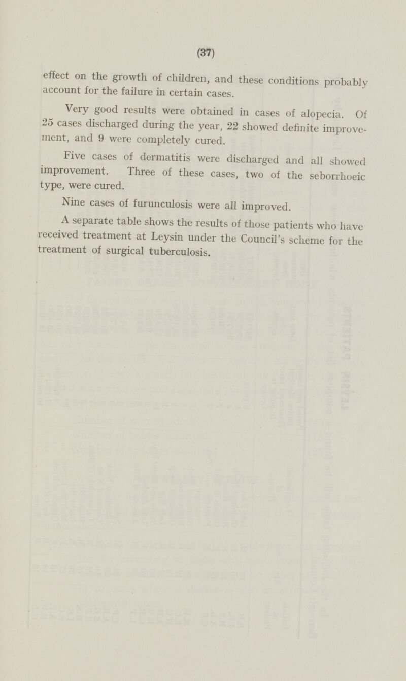 effect on the growth of children, and these conditions probably account for the failure in certain cases. Very good results were obtained in cases of alopecia. Of 25 cases discharged during the year, 22 showed definite improvement ment, and 9 were completely cured. Five cases of dermatitis were discharged and all showed improvement. Three of these cases, two of the seborrhoeic type, were cured. Nine cases of furunculosis were all improved. A separate table shows the results of those patients who have received treatment at Leysin under the Council's scheme for the treatment of surgical tuberculosis.
