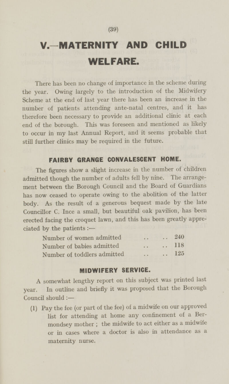 V—MATERNITY AND CHILD WELFARE. There has been no change of importance in the scheme during the year. Owing largely to the introduction of the Midwifery Scheme at the end of last year there has been an increase in the number of patients attending ante-natal centres, and it has therefore been necessary to provide an additional clinic at each end of the borough. This was foreseen and mentioned as likely to occur in my last Annual Report, and it seems probable that still further clinics may be required in the future. FAIRBY GRANGE CONVALESCENT HOME. The figures show a slight increase in the number of children admitted though the number of adults fell by nine. The arrangement between the Borough Council and the Board of Guardians has now ceased to operate owing to the abolition of the latter body. As the result of a generous bequest made by the late Councillor C. Ince a small, but beautiful oak pavilion, has been erected facing the croquet lawn, and this has been greatly appreciated by the patients : — Number of women admitted 240 Number of babies admitted 118 Number of toddlers admitted 125 MIDWIFERY SERVICE. A somewhat lengthy report on this subject was printed last year. In outline and briefly it was proposed that the Borough Council should :— (1) Pay the fee (or part of the fee) of a midwife on our approved list for attending at home any confinement of a Bermondsey mother; the midwife to act either as a midwife or in cases where a doctor is also in attendance as a maternity nurse.