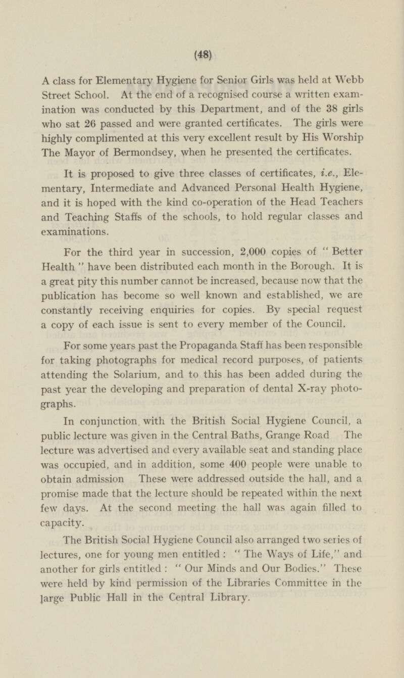 A class for Elementary Hygiene for Senior Girls was held at Webb Street School. At the end of a recognised course a written examination was conducted by this Department, and of the 38 girls who sat 26 passed and were granted certificates. The girls were highly complimented at this very excellent result by His Worship The Mayor of Bermondsey, when he presented the certificates. It is proposed to give three classes of certificates, i.e., Elementary , Intermediate and Advanced Personal Health Hygiene, and it is hoped with the kind co-operation of the Head Teachers and Teaching Staffs of the schools, to hold regular classes and examinations. For the third year in succession, 2,000 copies of Better Health have been distributed each month in the Borough. It is a great pity this number cannot be increased, because now that the publication has become so well known and established, we are constantly receiving enquiries for copies. By special request a copy of each issue is sent to every member of the Council. For some years past the Propaganda Staff has been responsible for taking photographs for medical record purposes, of patients attending the Solarium, and to this has been added during the past year the developing and preparation of dental X-ray photographs. In conjunction, with the British Social Hygiene Council, a public lecture was given in the Central Baths, Grange Road The lecture was advertised and every available seat and standing place was occupied, and in addition, some 400 people were unable to obtain admission These were addressed outside the hall, and a promise made that the lecture should be repeated within the next few days. At the second meeting the hall was again filled to capacity. The British Social Hygiene Council also arranged two series of lectures, one for young men entitled : The Ways of Life, and another for girls entitled : Our Minds and Our Bodies. These were held by kind permission of the Libraries Committee in the large Public Hall in the Central Library.