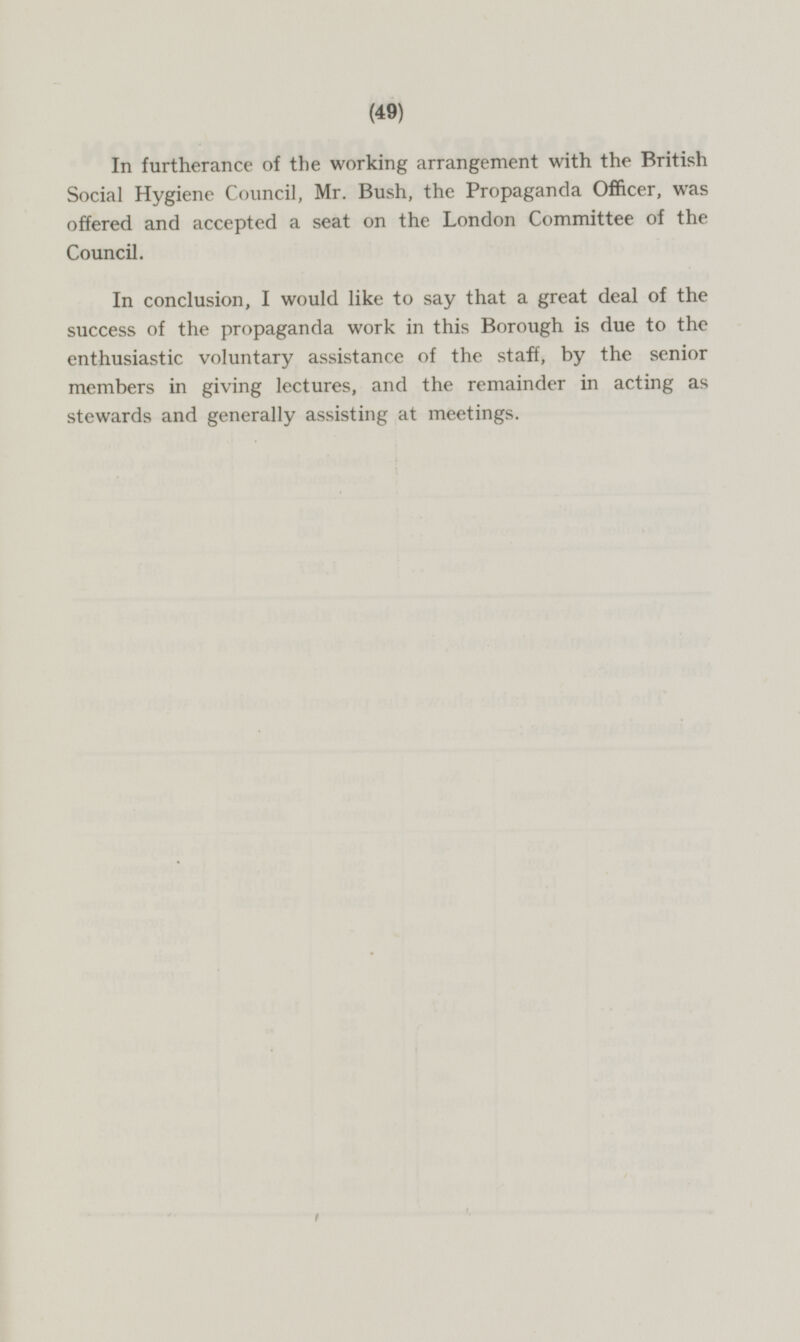 In furtherance of the working arrangement with the British Social Hygiene Council, Mr. Bush, the Propaganda Officer, was offered and accepted a seat on the London Committee of the Council. In conclusion, I would like to say that a great deal of the success of the propaganda work in this Borough is due to the enthusiastic voluntary assistance of the staff, by the senior members in giving lectures, and the remainder in acting as stewards and generally assisting at meetings.