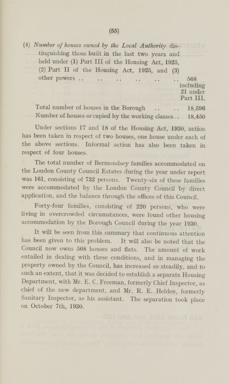 (4) Number of houses owned by the Local Authority distinguishing those built in the last two years and held under (1) Part III of the Housing Act, 1925, (2) Part II of the Housing Act, 1925, and (3) other powers 568 including 21 under Part III. Total number of houses in the Borough 18,596 Number of houses occupied by the working classes 18,450 Under sections 17 and 18 of the Housing Act, 1930, action has been taken in respect of two houses, one house under each of the above sections. Informal action has also been taken in respect of four houses. The total number of Bermondsey families accommodated on the London County Council Estates during the year under report was 161, consisting of 732 persons. Twenty-six of these families were accommodated by the London County Council by direct application, and the balance through the offices of this Council. Forty-four families, consisting of 220 persons, who were living in overcrowded circumstances, were found other housing accommodation by the Borough Council during the year 1930. It will be seen from this summary that continuous attention has been given to this problem. It will also be noted that the Council now owns 568 houses and flats. The amount of work entailed in dealing with these conditions, and in managing the property owned by the Council, has increased so steadily, and to such an extent, that it was decided to establish a separate Housing Department, with Mr. E. C. Freeman, formerly Chief Inspector, as chief of the new department, and Mr. R. E. Helden, formerly Sanitary Inspector, as his assistant. The separation took place on October 7th, 1930.