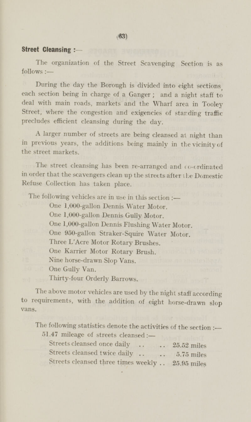 Street Cleansing:- The organization of the Street Scavenging Section is as follows:— During the day the Borough is divided into eight sections, each section being in charge of a Ganger; and a night staff to deal with main roads, markets and the Wharf area in Tooley Street, where the congestion and exigencies of standing traffic precludes efficient cleansing during the day. A larger number of streets are being cleansed at night than in previous years, the additions being mainly in the vicinity of the street markets. The street cleansing has been re-arranged and co-ordinated in order that the scavengers clean up the streets after the Domestic Refuse Collection has taken place. The following vehicles are in use in this section:— One 1,000-gallon Dennis Water Motor. One 1,000-gallon Dennis Gully Motor. One 1,000-gallon Dennis Flushing Water Motor. One 950-gallon Straker-Squire Water Motor. Three L'Acre Motor Rotary Brushes. One Karrier Motor Rotary Brush. Nine horse-drawn Slop Vans. One Gully Van. Thirty-four Orderly Barrows. The above motor vehicles are used by the night staff according to requirements, with the addition of eight horse-drawn slop vans. The following statistics denote the activities of the section:- 51.47 mileage of streets cleansed:— Streets cleansed once daily 25.52 miles Streets cleansed twice daily 5,75 miles Streets cleansed three times weekly 25.95 miles