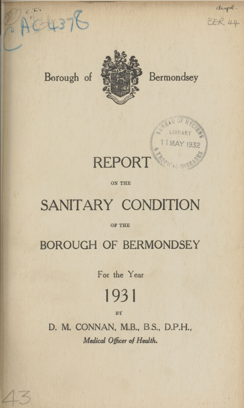 CAC 4378 dupl. BER 44 Borough of Bermondsey REPORT ON THE SANITARY CONDITION OF THE BOROUGH OF BERMONDSEY For the Year 1931 BY D. M. CONNAN, M.B., B.S., D.P.H., Medical Officer of Health. 43