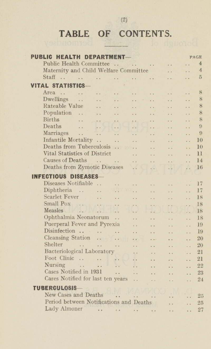 TABLE OF CONTENTS. PUBLIC HEALTH DEPARTMENT— PAGE Public Health Committee 4 Maternity and Child Welfare Committee 4 Staff 5 VITAL STATISTICS — Area 8 Dwellings 8 Rateable Value 8 Population 8 Births 8 Deaths 9 Marriages 9 Infantile Mortality 10 Deaths from Tuberculosis 10 Vital Statistics of District 11 Causes of Deaths 14 Deaths from Zymotic Diseases 16 INFECTIOUS DISEASES — Diseases Notifiable 17 Diphtheria 17 Scarlet Fever 18 Small Pox 18 Measles 18 Ophthalmia Neonatorum 18 Puerperal Fever and Pyrexia 19 Disinfection 19 Cleansing Station 20 Shelter 20 Bacteriological Laboratory 21 Foot Clinic 21 Nursing 22 Cases Notified in 1931 23 Cases Notified for last ten years 24 TUBERCULOSIS- New Cases and Deaths 25 Period between Notifications and Deaths 25 Lady Almoner 27