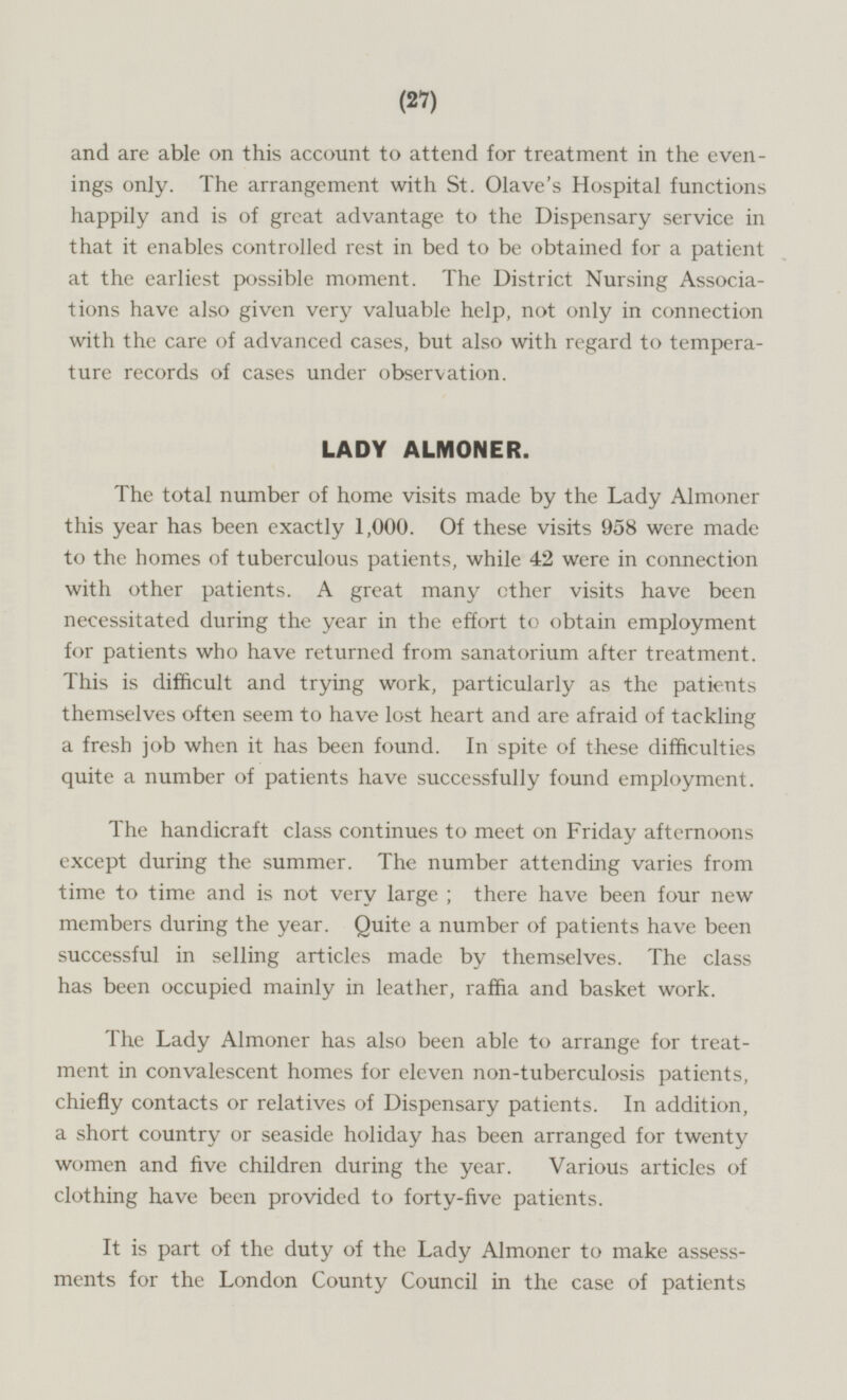 and are able on this account to attend for treatment in the evenings only. The arrangement with St. Olave's Hospital functions happily and is of great advantage to the Dispensary service in that it enables controlled rest in bed to be obtained for a patient at the earliest possible moment. The District Nursing Associations have also given very valuable help, not only in connection with the care of advanced cases, but also with regard to temperature records of cases under observation. LADY ALMONER. The total number of home visits made by the Lady Almoner this year has been exactly 1,000. Of these visits 958 were made to the homes of tuberculous patients, while 42 were in connection with other patients. A great many ether visits have been necessitated during the year in the effort to obtain employment for patients who have returned from sanatorium after treatment. This is difficult and trying work, particularly as the patients themselves often seem to have lost heart and are afraid of tackling a fresh job when it has been found. In spite of these difficulties quite a number of patients have successfully found employment. The handicraft class continues to meet on Friday afternoons except during the summer. The number attending varies from time to time and is not very large, there have been four new members during the year. Quite a number of patients have been successful in selling articles made by themselves. The class has been occupied mainly in leather, raffia and basket work. The Lady Almoner has also been able to arrange for treatment in convalescent homes for eleven non-tuberculosis patients, chiefly contacts or relatives of Dispensary patients. In addition, a short country or seaside holiday has been arranged for twenty women and five children during the year. Various articles of clothing have been provided to forty-five patients. It is part of the duty of the Lady Almoner to make assessments for the London County Council in the case of patients.