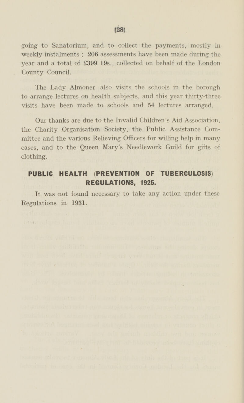 going to Sanatorium, and to collect the payments, mostly in weekly instalments; 206 assessments have been made during the year and a total of £399 19s., collected on behalf of the London County Council. The Lady Almoner also visits the schools in the borough to arrange lectures on health subjects, and this year thirty-three visits have been made to schools and 54 lectures arranged. Our thanks are due to the Invalid Children's Aid Association, the Charity Organisation Society, the Public Assistance Committee and the various Relieving Officers for willing help in many cases, and to the Queen Mary's Needlework Guild for gifts of clothing. PUBLIC HEALTH (PREVENTION OF TUBERCULOSIS) REGULATIONS, 1925. It was not found necessary to take any action under these Regulations in 1931.