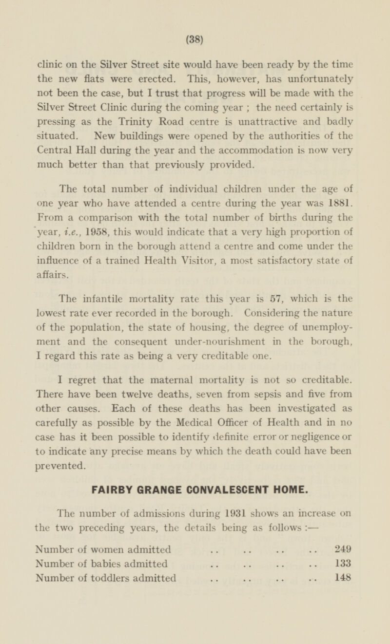 (38) clinic on the Silver Street site would have been ready by the time the new flats were erected. This, however, has unfortunately not been the case, but I trust that progress will be made with the Silver Street Clinic during the coming year; the need certainly is pressing as the Trinity Road centre is unattractive and badly situated. New buildings were opened by the authorities of the Central Hall during the year and the accommodation is now very much better than that previously provided. The total number of individual children under the age of one year who have attended a centre during the year was 1881. From a comparison with the total number of births during the year, i.e., 1958, this would indicate that a very high proportion of children born in the borough attend a centre and come under the influence of a trained Health Visitor, a most satisfactory state of affairs. The infantile mortality rate this year is 57, which is the lowest rate ever recorded in the borough. Considering the nature of the population, the state of housing, the degree of unemployment and the consequent under-nourishment in the borough, I regard this rate as being a very creditable one. I regret that the maternal mortality is not so creditable. There have been twelve deaths, seven from sepsis and five from other causes Each of these deaths has been investigated as carefully as possible by the Medical Officer of Health and in no case has it been possible to identify definite error or negligence or to indicate any precise means by which the death could have been prevented. FAIRBY GRANGE CONVALESCENT HOME. The number of admissions during 1931 shows an increase on the two preceding years, the details being as follows :— Number of women admitted 249 Number of babies admitted 133 Number of toddlers admitted 148