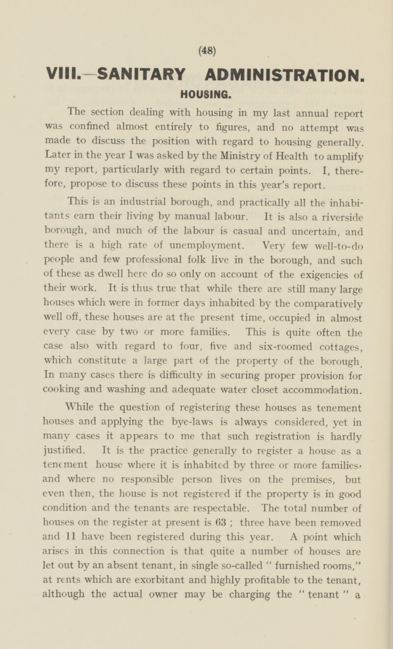 VIII.—SANITARY ADMINISTRATION. HOUSING. The section dealing with housing in my last annual report was confined almost entirely to figures, and no attempt was made to discuss the position with regard to housing generally. Later in the year I was asked by the Ministry of Health to amplify my report, particularly with regard to certain points. I, therefore, propose to discuss these points in this year's report. This is an industrial borough, and practically all the inhabitants earn their living by manual labour. It is also a riverside borough, and much of the labour is casual and uncertain, and there is a high rate of unemployment. Very few well-to-do people and few professional folk live in the borough, and such of these as dwell here do so only on account of the exigencies of their work. It is thus true that while there are still many large houses which were in former days inhabited by the comparatively well off, these houses are at the present time, occupied in almost every case by two or more families. This is quite often the case also with regard to four, five and six-roomed cottages, which constitute a large part of the property of the borough In many cases there is difficulty in securing proper provision for cooking and washing and adequate water closet accommodation. While the question of registering these houses as tenement houses and applying the bye-laws is always considered, yet in many cases it appears to me that such registration is hardly justified. It is the practice generally to register a house as a tenement house where it is inhabited by three or more families' and where no responsible person lives on the premises, but even then, the house is not registered if the property is in good condition and the tenants are respectable. The total number of houses on the register at present is 63; three have been removed and 11 have been registered during this year. A point which arises in this connection is that quite a number of houses are let out by an absent tenant, in single so-called furnished rooms, at rents which are exorbitant and highly profitable to the tenant, although the actual owner may be charging the tenant a