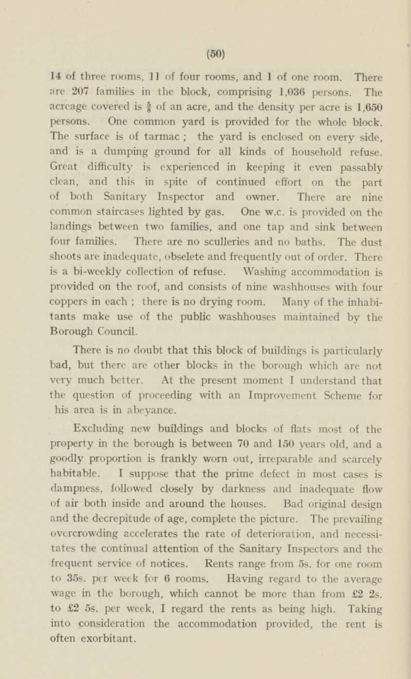 14 of three rooms, 11 of four rooms, and l of one room. There are 207 families in the block, comprising 1,036 persons. The acreage covered is 5/8 of an acre, and the density per acre is 1,650 persons. One common yard is provided for the whole block. The surface is of tarmac , the yard is enclosed on every side, and is a dumping ground for all kinds of household refuse Great difficulty is experienced in keeping it even passably clean, and this in spite of continued effort on the part of both Sanitary Inspector and owner. There are nine common staircases lighted by gas. One w.c. is provided on the landings between two families, and one tap and sink between four families There are no sculleries and no baths. The dust shoots are inadequate, obselete and frequently out of order. There is a bi-weekly collection of refuse. Washing accommodation is provided on the roof, and consists of nine washhouses with four coppers in each; there is no drying room. Many of the inhabitants make use of the public washhouses maintained by the Borough Council. There is no doubt that this block of buildings is particularly bad, but there are other blocks in the borough which are not very much better At the present moment I understand that the question of proceeding with an Improvement Scheme for his area is in abeyance. Excluding new buildings and blocks of flats most of the property in the borough is between 70 and 150 years old, and a goodly proportion is frankly worn out, irreparable and scarcely habitable I suppose that the prime defect in most cases is dampness, followed closely by darkness and inadequate flow of air both inside and around the houses. Bad original design and the decrepitude of age, complete the picture The prevailing overcrowding accelerates the rate of deterioration, and necessitates the continual attention of the Sanitary Inspectors and the frequent service of notices. Rents range from 5s. for one room to 35s per week for 6 rooms. Having regard to the average wage in the borough, which cannot be more than from £2 2s. to £2 5s. per week, I regard the rents as being high. Taking into consideration the accommodation provided, the rent is often exorbitant.