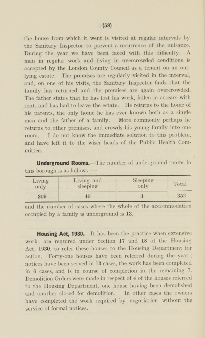 (58) the house from which it went is visited at regular intervals by the Sanitary Inspector to prevent a recurrence of the nuisance. During the year we have been faced with this difficulty. A man in regular work and living in overcrowded conditions is accepted by the London County Council as a tenant on an out lying estate. The premises are regularly visited in the interval,and, on one of his visits, the Sanitary Inspector finds that the family has returned and the premises are again overcrowded. The father states that he has lost his work, fallen in arrears with rent, and has had to leave the estate. He returns to the home of his parents, the only home he has ever known both as a single man and the father of a family. More commonly perhaps he returns to other premises, and crowds his young family into one room. I do not know the immediate solution to this problem, and have left it to the wiser heads of the Public Health Com mittee. Underground Rooms. —The number of underground rooms in this borough is as follows: — Living only Living and sleeping Sleeping only Total 352 40 309 3 and the number of cases where the whole of the accommodation occupied by a family is underground is 13. Housing Act, 1930. —It has been the practice when extensive work are required under Section 17 and 18 of the Housing Act, 1930, to refer these houses to the Housing Department for action. Forty-one houses have been referred during the year,notices have been served in 13 cases, the work has been completed in 6 cases, and is in course of completion in the remaining 7. Demolition Orders were made in respect of 4 of the houses referred to the Housing Department, one house having been demolished and another closed for demolition. In other cases the owners have completed the work required by negotiation without the service of formal notices.
