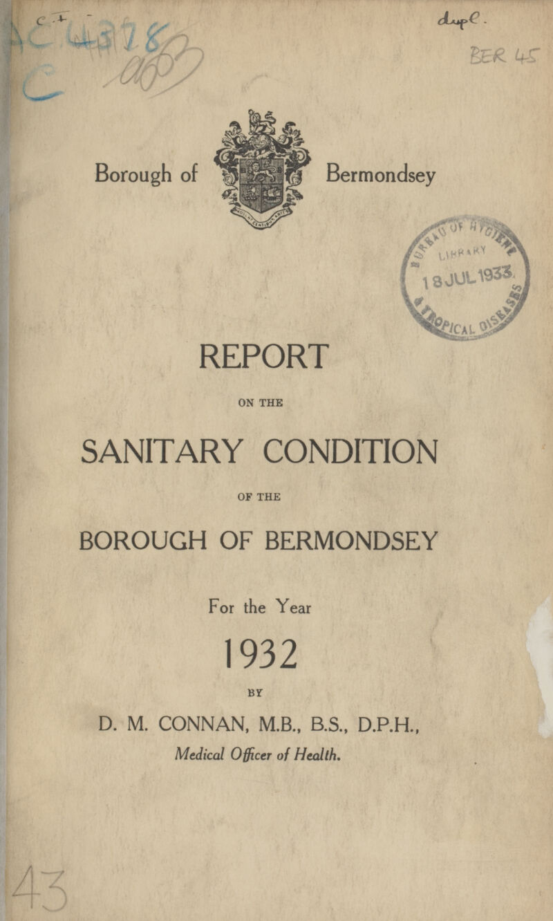 C . dupe . BER 45 Borough of Bermondsey REPORT ON THE SANITARY CONDITION OF THE BOROUGH OF BERMONDSEY For the Year 1932 BY D. M. CONNAN, M.B., B.S., D.P.H., Medical Officer of Health.