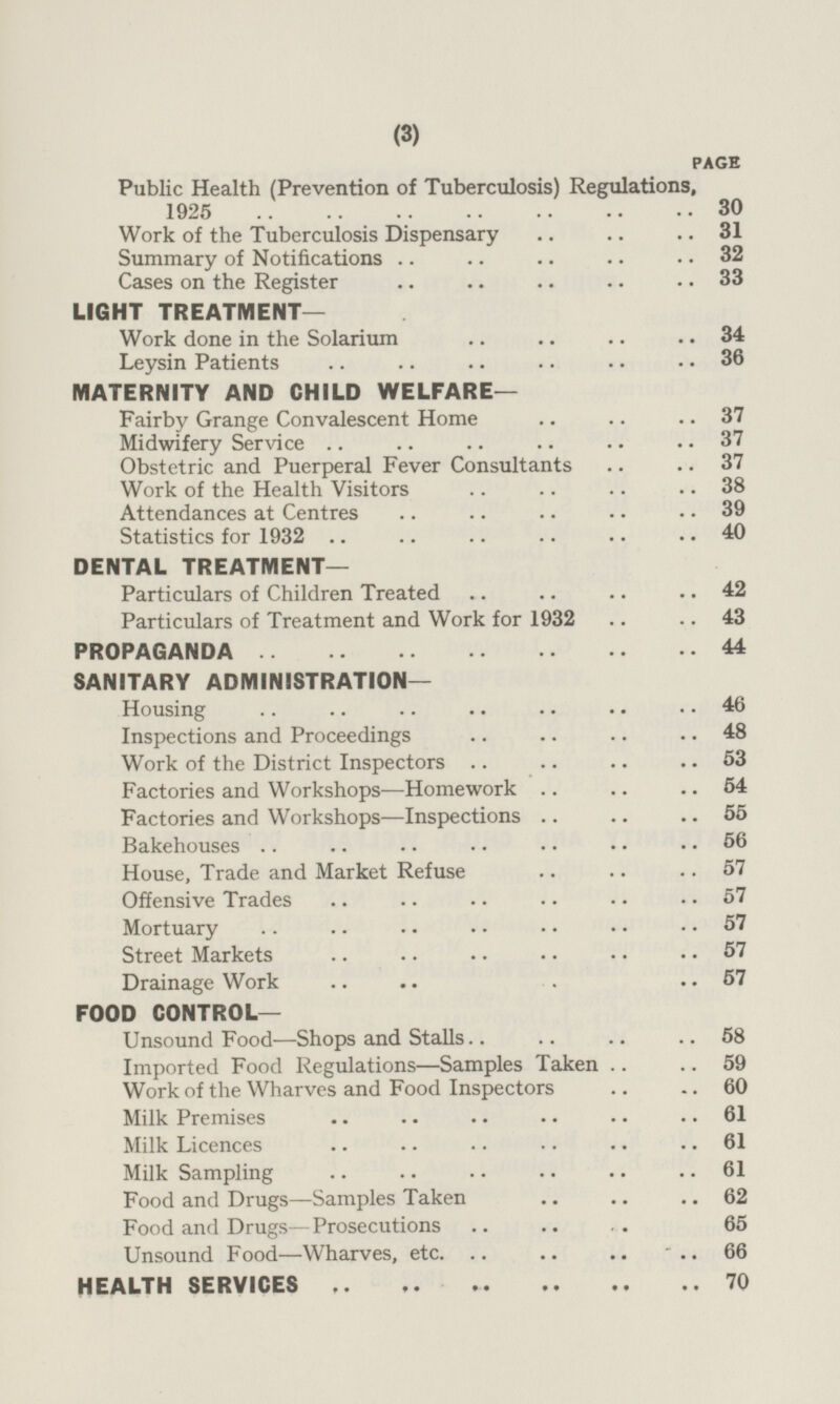 PAGE Public Health (Prevention of Tuberculosis) Regulations, 1925 30 Work of the Tuberculosis Dispensary 31 Summary of Notifications 32 Cases on the Register 33 LIGHT TREATMENT— Work done in the Solarium 34 Leysin Patients 36 MATERNITY AND CHILD WELFARE— Fairby Grange Convalescent Home 37 Midwifery Service 37 Obstetric and Puerperal Fever Consultants 37 Work of the Health Visitors 38 Attendances at Centres 39 Statistics for 1932 40 DENTAL TREATMENT— Particulars of Children Treated 42 Particulars of Treatment and Work for 1932 43 PROPAGANDA 44 SANITARY ADMINISTRATION— Housing 46 Inspections and Proceedings 48 Work of the District Inspectors 53 Factories and Workshops—Homework 54 Factories and Workshops—Inspections 55 Bakehouses 56 House, Trade and Market Refuse 57 Offensive Trades 57 Mortuary 57 Street Markets 57 Drainage Work 57 FOOD CONTROL— Unsound Food —Shops and Stalls 58 Imported Food Regulations —Samples Taken 59 Work of the Wharves and Food Inspectors 60 Milk Premises 61 Milk Licences 61 Milk Sampling 61 Food and Drugs—Samples Taken 62 Food and Drugs—Prosecutions 65 Unsound Food—Wharves, etc. 66 HEALTH SERVICES 70