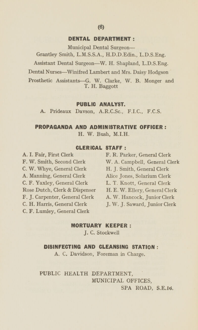 DENTAL DEPARTMENT : Municipal Dental Surgeon— Grantley Smith, L.M.S.S.A., H.D.D.Edin., L.D.S.Eng. Assistant Dental Surgeon—W. H. Shapland, L.D.S.Eng. Dental Nurses—Winifred Lambert and Mrs. Daisy Hodgson Prosthetic Assistants —G. W. Clarke, W. B. Monger and T. H. Baggott PUBLIC ANALYST. A. Prideaux Davson, A.R.C.Sc., F.I.C., F.C.S. PROPAGANDA AND ADMINISTRATIVE OFFICER : H. W. Bush, M.I.H. CLERICAL STAFF: A. I. Fair, First Clerk F. R. Parker, General Clerk F. W. Smith, Second Clerk W. A. Campbell, General Clerk C. W. Whye, General Clerk H. J. Smith, General Clerk A. Manning, General Clerk Alice Jones, Solarium Clerk C. F. Yaxley, General Clerk L. T. Knott, General Clerk Rose Dutch, Clerk & Dispenser H. E. W. Ellery, General Clerk F. J. Carpenter, General Clerk A. W. Hancock, Junior Clerk C. H. Harris, General Clerk J. W. J. Saward, Junior Clerk C. F. Lumley, General Clerk MORTUARY KEEPER: J. C. Stockwell DISINFECTING AND CLEANSING STATION : A. C. Davidson, Foreman in Charge. PUBLIC HEALTH DEPARTMENT, MUNICIPAL OFFICES, SPA ROAD, S.E.16.