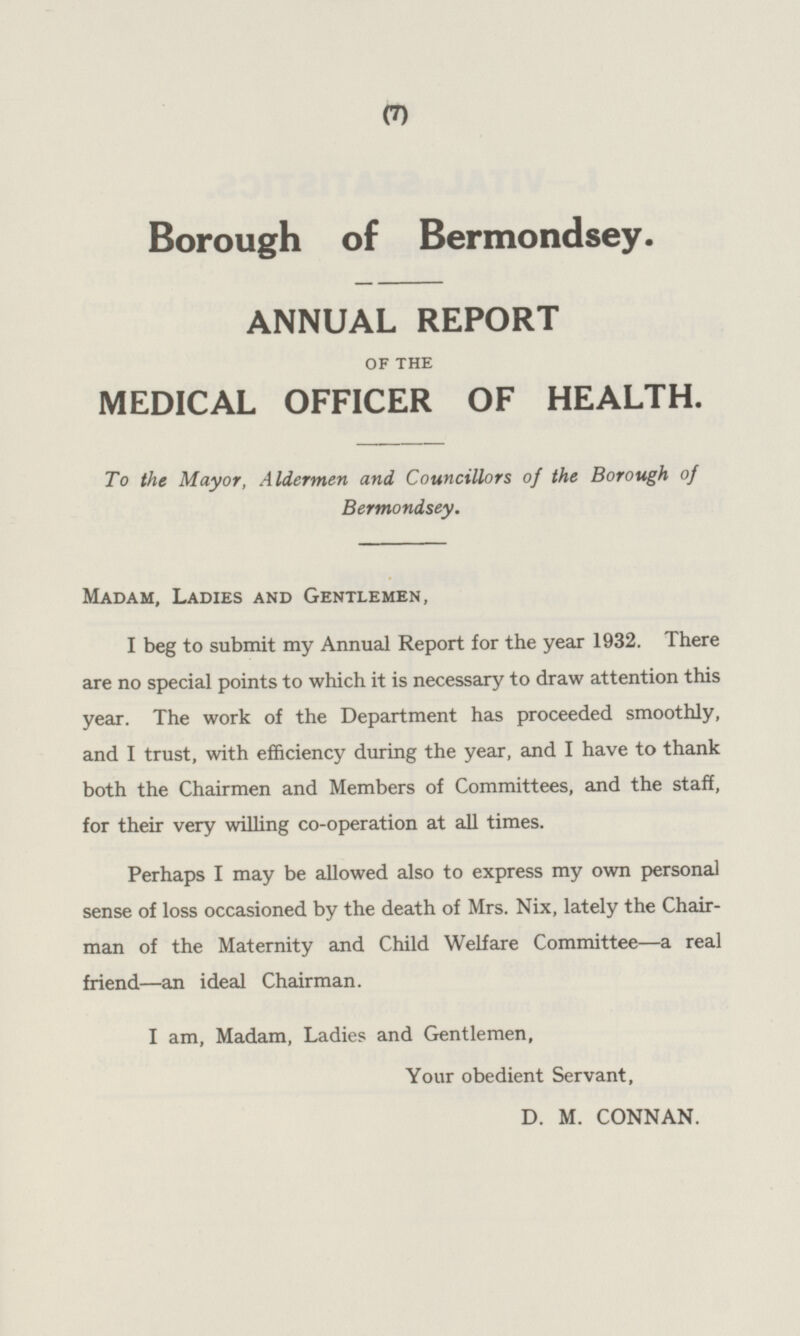 Borough of Bermondsey. ANNUAL REPORT OF THE MEDICAL OFFICER OF HEALTH. To the Mayor, Aldermen and Councillors of the Borough of Bermondsey. Madam, Ladies and Gentlemen, I beg to submit my Annual Report for the year 1932. There are no special points to which it is necessary to draw attention this year. The work of the Department has proceeded smoothly, and I trust, with efficiency during the year, and I have to thank both the Chairmen and Members of Committees, and the staff, for their very willing co-operation at all times. Perhaps I may be allowed also to express my own personal sense of loss occasioned by the death of Mrs. Nix, lately the Chairman of the Maternity and Child Welfare Committee—a real friend—an ideal Chairman. I am, Madam, Ladies and Gentlemen, Your obedient Servant, D. M. CONNAN.
