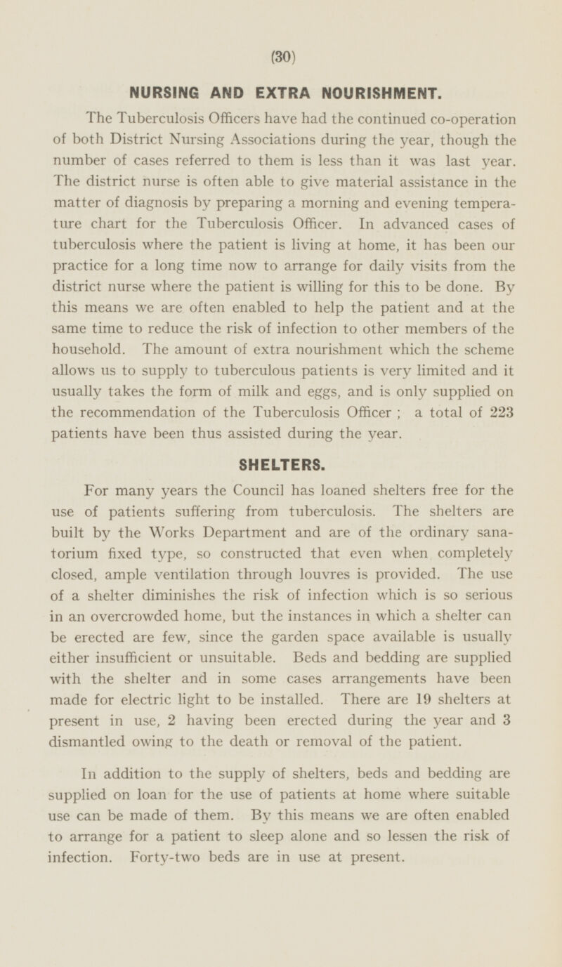 NURSING AND EXTRA NOURISHMENT. The Tuberculosis Officers have had the continued co-operation of both District Nursing Associations during the year, though the number of cases referred to them is less than it was last year. The district nurse is often able to give material assistance in the matter of diagnosis by preparing a morning and evening temperature chart for the Tuberculosis Officer. In advanced cases of tuberculosis where the patient is living at home, it has been our practice for a long time now to arrange for daily visits from the district nurse where the patient is willing for this to be done. By this means we are often enabled to help the patient and at the same time to reduce the risk of infection to other members of the household. The amount of extra nourishment which the scheme allows us to supply to tuberculous patients is very limited and it usually takes the form of milk and eggs, and is only supplied on the recommendation of the Tuberculosis Officer; a total of 223 patients have been thus assisted during the year. SHELTERS. For many years the Council has loaned shelters free for the use of patients suffering from tuberculosis. The shelters are built by the Works Department and are of the ordinary sanatorium fixed type, so constructed that even when completely closed, ample ventilation through louvres is provided. The use of a shelter diminishes the risk of infection which is so serious in an overcrowded home, but the instances in which a shelter can be erected are few, since the garden space available is usually either insufficient or unsuitable. Beds and bedding are supplied with the shelter and in some cases arrangements have been made for electric light to be installed. There are 19 shelters at present in use, 2 having been erected during the year and 3 dismantled owing to the death or removal of the patient. In addition to the supply of shelters, beds and bedding are supplied on loan for the use of patients at home where suitable use can be made of them. By this means we are often enabled to arrange for a patient to sleep alone and so lessen the risk of infection. Forty-two beds are in use at present.