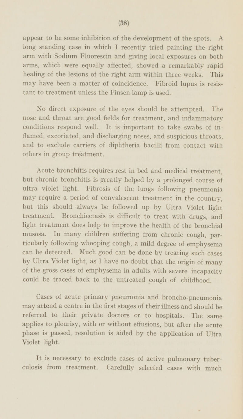appear to be some inhibition of the development of the spots. A long standing case in which I recently tried painting the right arm with Sodium Fluorescin and giving local exposures on both arms, which were equally affected, showed a remarkably rapid healing of the lesions of the right arm within three weeks. This may have been a matter of coincidence. Fibroid lupus is resistant to treatment unless the Finsen lamp is used. No direct exposure of the eyes should be attempted. The nose and throat are good fields for treatment, and inflammatory conditions respond well. It is important to take swabs of inflamed, excoriated, and discharging noses, and suspicious throats, and to exclude carriers of diphtheria bacilli from contact with others in group treatment. Acute bronchitis requires rest in bed and medical treatment, but chronic bronchitis is greatly helped by a prolonged course of ultra violet light. Fibrosis of the lungs following pneumonia may require a period of convalescent treatment in the country, but this should always be followed up by Ultra Violet light treatment. Bronchiectasis is difficult to treat with drugs, and light treatment does help to improve the health of the bronchial musosa. In many children suffering from chronic cough, particularly following whooping cough, a mild degree of emphysema can be detected. Much good can be done by treating such cases by Ultra Violet light, as I have no doubt that the origin of many of the gross cases of emphysema in adults with severe incapacity could be traced back to the untreated cough of childhood. Cases of acute primary pneumonia and broncho-pneumonia may attend a centre in the first stages of their illness and should be referred to their private doctors or to hospitals. The same applies to pleurisy, with or without effusions, but after the acute phase is passed, resolution is aided by the application of Ultra Violet light. It is necessary to exclude cases of active pulmonary tuberculosis from treatment. Carefully selected cases with much