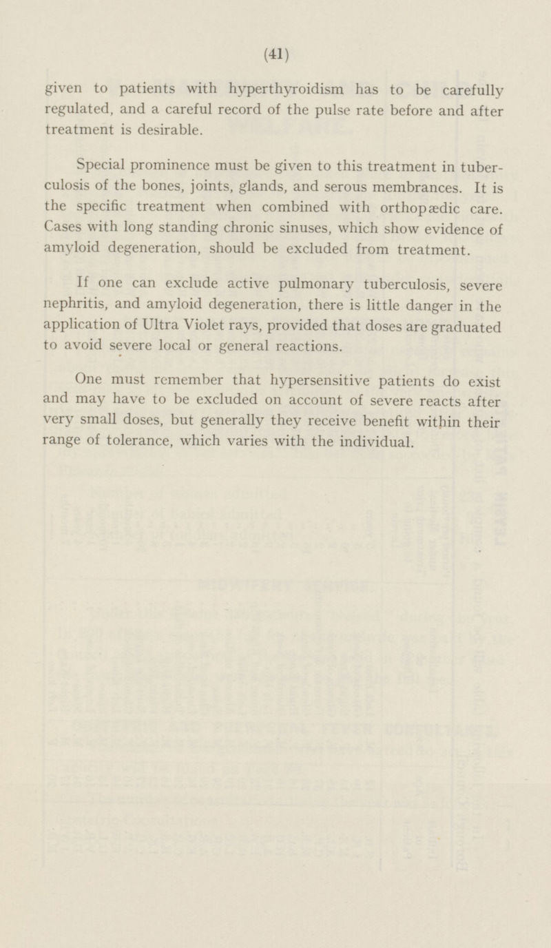 given to patients with hyperthyroidism has to be carefully regulated, and a careful record of the pulse rate before and after treatment is desirable. Special prominence must be given to this treatment in tuberculosis of the bones, joints, glands, and serous membrances. It is the specific treatment when combined with orthopædic care. Cases with long standing chronic sinuses, which show evidence of amyloid degeneration, should be excluded from treatment. If one can exclude active pulmonary tuberculosis, severe nephritis, and amyloid degeneration, there is little danger in the application of Ultra Violet rays, provided that doses are graduated to avoid severe local or general reactions. One must remember that hypersensitive patients do exist and may have to be excluded on account of severe reacts after very small doses, but generally they receive benefit within their range of tolerance, which varies with the individual.