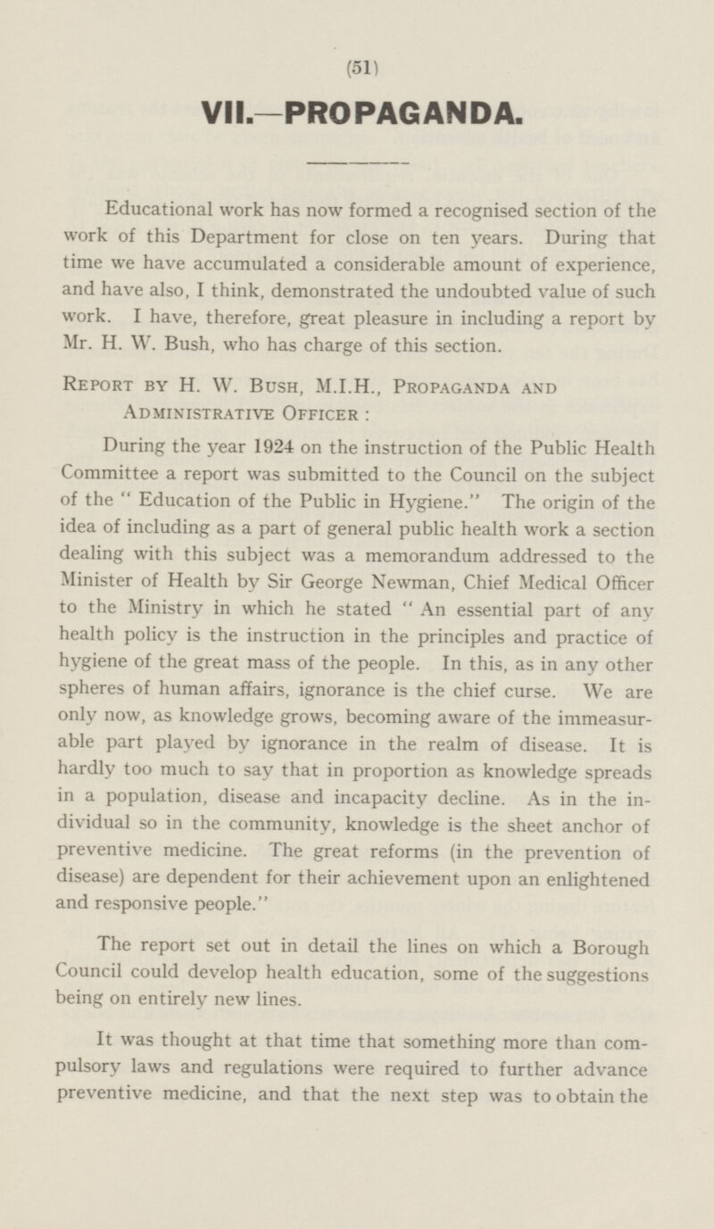 VII.—PROPAGANDA. Educational work has now formed a recognised section of the work of this Department for close on ten years. During that time we have accumulated a considerable amount of experience, and have also, I think, demonstrated the undoubted value of such work. I have, therefore, great pleasure in including a report by Mr. H. W. Bush, who has charge of this section. Report by H. W. Bush, M.1.H., Propaganda and Administrative Officer: During the year 1924 on the instruction of the Public Health Committee a report was submitted to the Council on the subject of the Education of the Public in Hygiene. The origin of the idea of including as a part of general public health work a section dealing with this subject was a memorandum addressed to the Minister of Health by Sir George Newman, Chief Medical Officer to the Ministry in which he stated  An essential part of any health policy is the instruction in the principles and practice of hygiene of the great mass of the people. In this, as in any other spheres of human affairs, ignorance is the chief curse. We are only now, as knowledge grows, becoming aware of the immeasur able part played by ignorance in the realm of disease. It is hardly too much to say that in proportion as knowledge spreads in a population, disease and incapacity decline. As in the in dividual so in the community, knowledge is the sheet anchor of preventive medicine. The great reforms (in the prevention of disease) are dependent for their achievement upon an enlightened and responsive people. The report set out in detail the lines on which a Borough Council could develop health education, some of the suggestions being on entirely new lines. It was thought at that time that something more than com pulsory laws and regulations were required to further advance preventive medicine, and that the next step was to obtain the