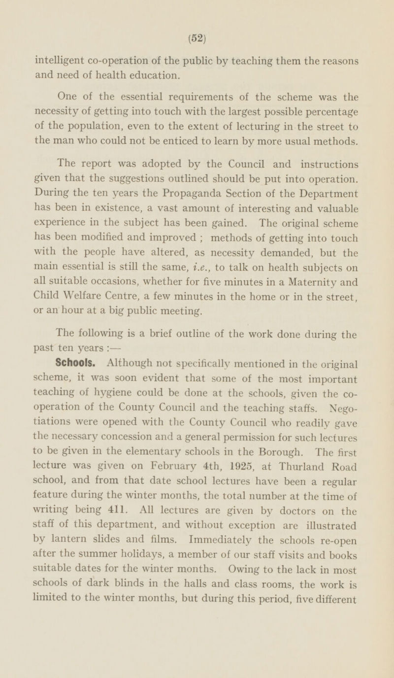 intelligent co-operation of the public by teaching them the reasons and need of health education. One of the essential requirements of the scheme was the necessity of getting into touch with the largest possible percentage of the population, even to the extent of lecturing in the street to the man who could not be enticed to learn by more usual methods. The report was adopted by the Council and instructions given that the suggestions outlined should be put into operation. During the ten years the Propaganda Section of the Department has been in existence, a vast amount of interesting and valuable experience in the subject has been gained. The original scheme has been modified and improved ; methods of getting into touch with the people have altered, as necessity demanded, but the main essential is still the same, i.e., to talk on health subjects on all suitable occasions, whether for five minutes in a Maternity and Child Welfare Centre, a few minutes in the home or in the street, or an hour at a big public meeting. The following is a brief outline of the work done during the past ten years:— Schools. Although not specifically mentioned in the original scheme, it was soon evident that some of the most important teaching of hygiene could be done at the schools, given the co operation of the County Council and the teaching staffs. Nego tiations were opened with the County Council who readily gave the necessary concession and a general permission for such lectures to be given in the elementary schools in the Borough. The first lecture was given on February 4th, 1925, at Thurland Road school, and from that date school lectures have been a regular feature during the winter months, the total number at the time of writing being 411. All lectures are given by doctors on the staff of this department, and without exception are illustrated by lantern slides and films. Immediately the schools re-open after the summer holidays, a member of our staff visits and books suitable dates for the winter months. Owing to the lack in most schools of dark blinds in the halls and class rooms, the work is limited to the winter months, but during this period, five different