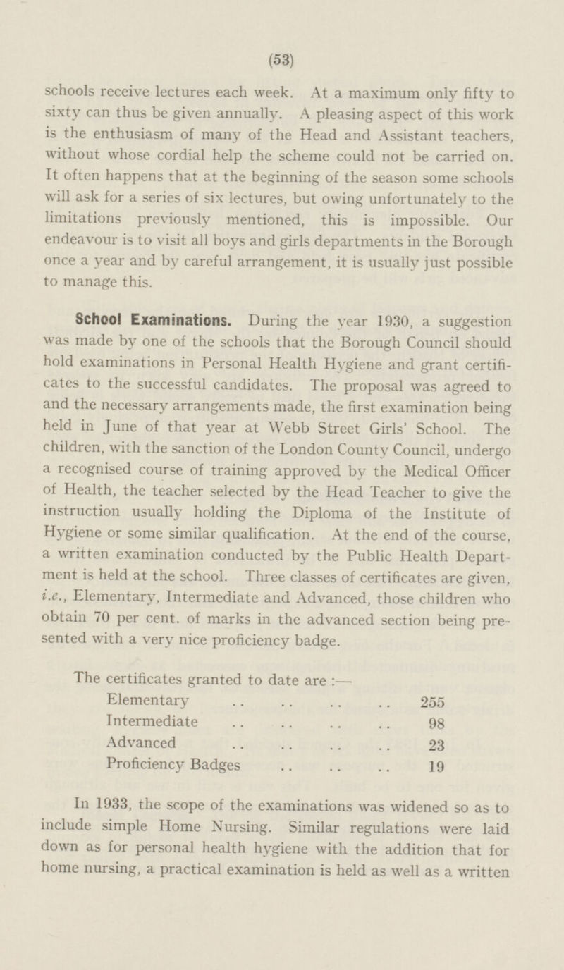 (53) schools receive lectures each week. At a maximum only fifty to sixty can thus be given annually. A pleasing aspect of this work is the enthusiasm of many of the Head and Assistant teachers, without whose cordial help the scheme could not be carried on. It often happens that at the beginning of the season some schools will ask for a series of six lectures, but owing unfortunately to the limitations previously mentioned, this is impossible. Our endeavour is to visit all boys and girls departments in the Borough once a year and by careful arrangement, it is usually just possible to manage this. School Examinations. During the year 1930, a suggestion was made by one of the schools that the Borough Council should hold examinations in Personal Health Hygiene and grant certifi cates to the successful candidates. The proposal was agreed to and the necessary arrangements made, the first examination being held in June of that year at Webb Street Girls' School. The children, with the sanction of the London County Council, undergo a recognised course of training approved by the Medical Officer of Health, the teacher selected by the Head Teacher to give the instruction usually holding the Diploma of the Institute of Hygiene or some similar qualification. At the end of the course, a written examination conducted by the Public Health Depart ment is held at the school. Three classes of certificates are given, i.e., Elementary, Intermediate and Advanced, those children who obtain 70 per cent, of marks in the advanced section being pre sented with a very nice proficiency badge. The certificates granted to date are:— Elementary 255 Intermediate 98 Advanced 23 Proficiency Badges 19 In 1933, the scope of the examinations was widened so as to include simple Home Nursing. Similar regulations were laid down as for personal health hygiene with the addition that for home nursing, a practical examination is held as well as a written