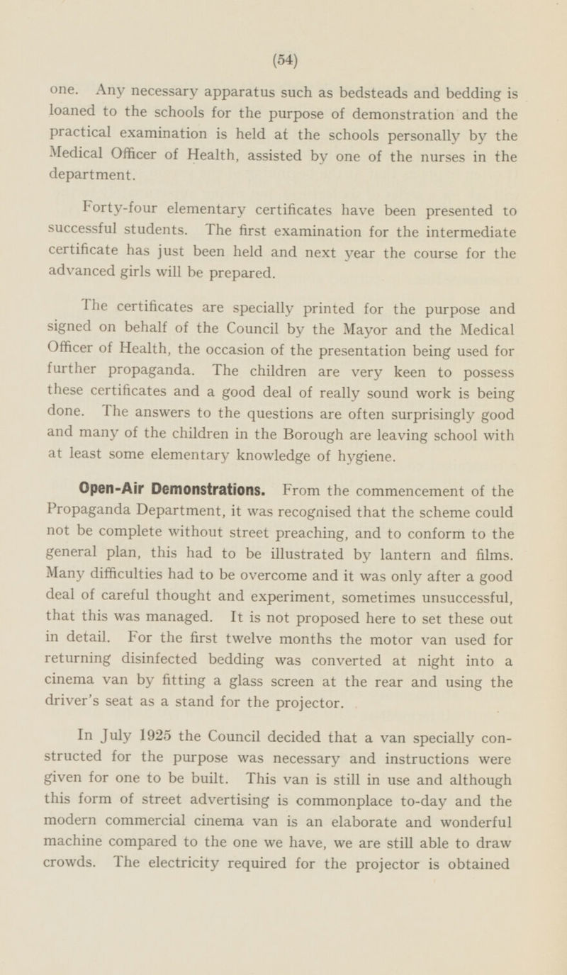 one. Any necessary apparatus such as bedsteads and bedding is loaned to the schools for the purpose of demonstration and the practical examination is held at the schools personally by the Medical Officer of Health, assisted by one of the nurses in the department. Forty-four elementary certificates have been presented to successful students. The first examination for the intermediate certificate has just been held and next year the course for the advanced girls will be prepared. The certificates are specially printed for the purpose and signed on behalf of the Council by the Mayor and the Medical Officer of Health, the occasion of the presentation being used for further propaganda. The children are very keen to possess these certificates and a good deal of really sound work is being done. The answers to the questions are often surprisingly good and many of the children in the Borough are leaving school with at least some elementary knowledge of hygiene. Open-Air Demonstrations. From the commencement of the Propaganda Department, it was recognised that the scheme could not be complete without street preaching, and to conform to the general plan, this had to be illustrated by lantern and films. Many difficulties had to be overcome and it was only after a good deal of careful thought and experiment, sometimes unsuccessful, that this was managed. It is not proposed here to set these out in detail. For the first twelve months the motor van used for returning disinfected bedding was converted at night into a cinema van by fitting a glass screen at the rear and using the driver's seat as a stand for the projector. In July 1925 the Council decided that a van specially con structed for the purpose was necessary and instructions were given for one to be built. This van is still in use and although this form of street advertising is commonplace to-day and the modern commercial cinema van is an elaborate and wonderful machine compared to the one we have, we are still able to draw crowds. The electricity required for the projector is obtained